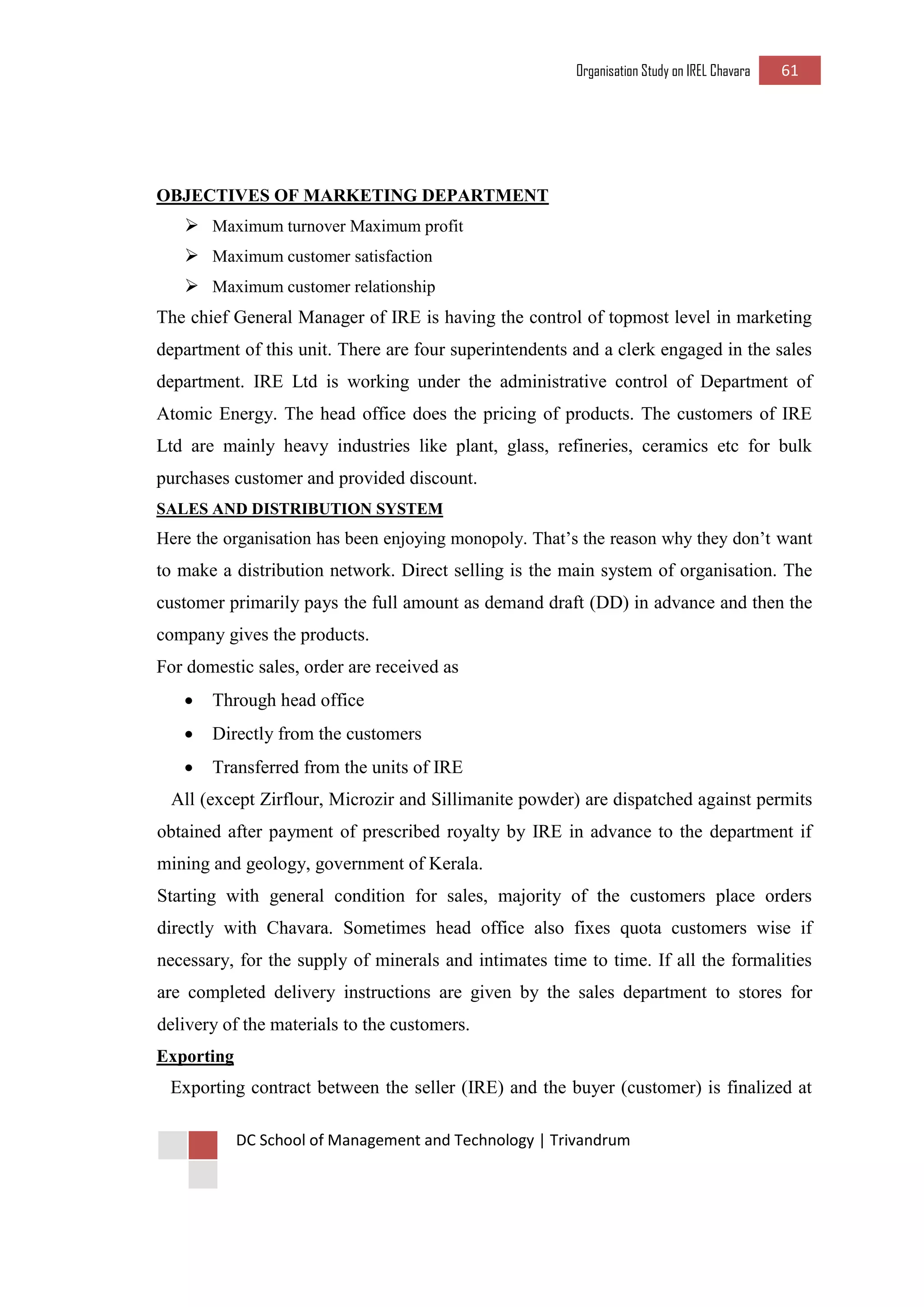 Organisation Study on IREL Chavara 61 
DC School of Management and Technology | Trivandrum 
OBJECTIVES OF MARKETING DEPARTMENT 
 Maximum turnover Maximum profit 
 Maximum customer satisfaction 
 Maximum customer relationship 
The chief General Manager of IRE is having the control of topmost level in marketing department of this unit. There are four superintendents and a clerk engaged in the sales department. IRE Ltd is working under the administrative control of Department of Atomic Energy. The head office does the pricing of products. The customers of IRE Ltd are mainly heavy industries like plant, glass, refineries, ceramics etc for bulk purchases customer and provided discount. 
SALES AND DISTRIBUTION SYSTEM 
Here the organisation has been enjoying monopoly. That’s the reason why they don’t want to make a distribution network. Direct selling is the main system of organisation. The customer primarily pays the full amount as demand draft (DD) in advance and then the company gives the products. 
For domestic sales, order are received as 
 Through head office 
 Directly from the customers 
 Transferred from the units of IRE 
All (except Zirflour, Microzir and Sillimanite powder) are dispatched against permits obtained after payment of prescribed royalty by IRE in advance to the department if mining and geology, government of Kerala. 
Starting with general condition for sales, majority of the customers place orders directly with Chavara. Sometimes head office also fixes quota customers wise if necessary, for the supply of minerals and intimates time to time. If all the formalities are completed delivery instructions are given by the sales department to stores for delivery of the materials to the customers. 
Exporting 
Exporting contract between the seller (IRE) and the buyer (customer) is finalized at  