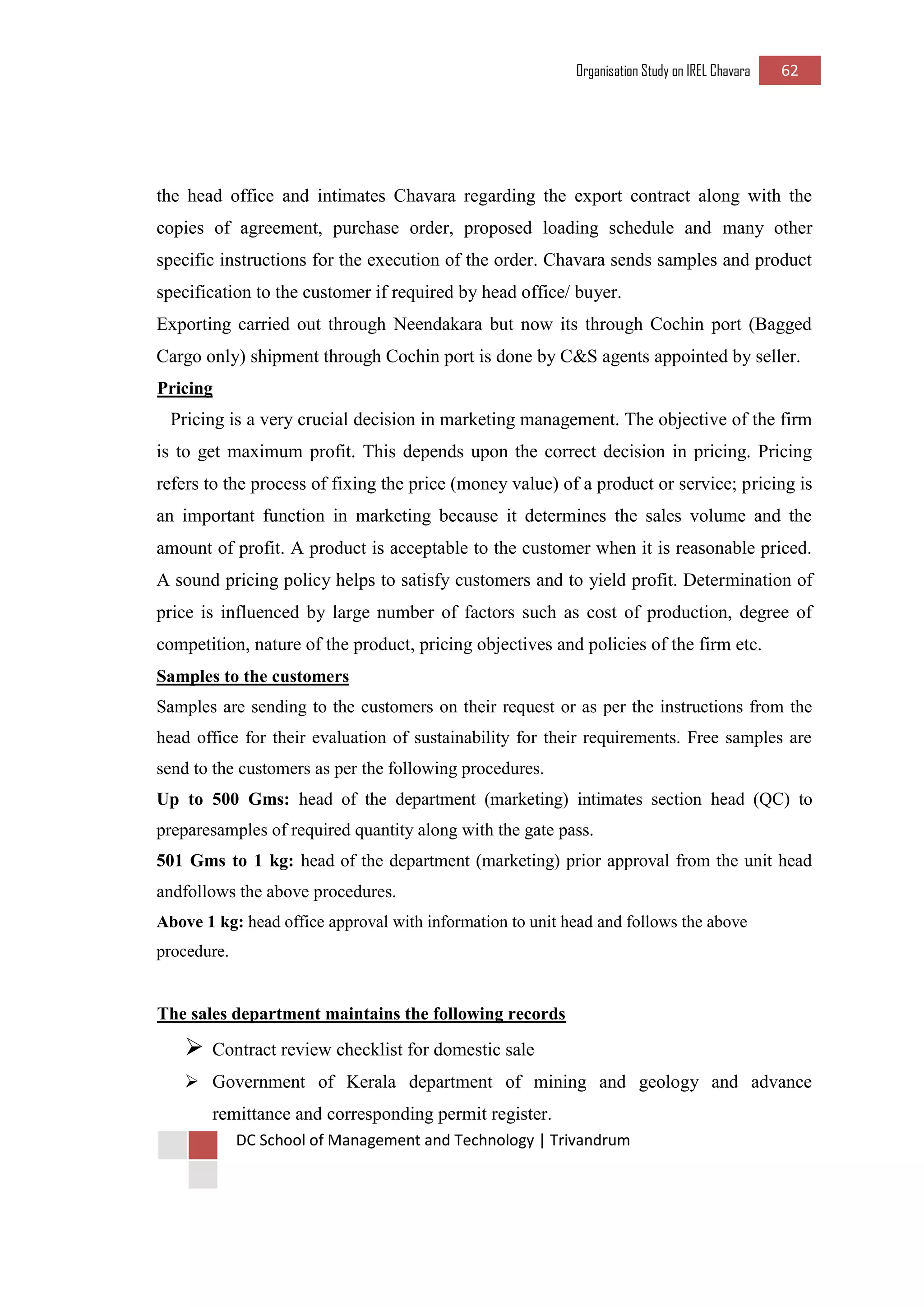 Organisation Study on IREL Chavara 62 
DC School of Management and Technology | Trivandrum 
the head office and intimates Chavara regarding the export contract along with the copies of agreement, purchase order, proposed loading schedule and many other specific instructions for the execution of the order. Chavara sends samples and product specification to the customer if required by head office/ buyer. 
Exporting carried out through Neendakara but now its through Cochin port (Bagged Cargo only) shipment through Cochin port is done by C&S agents appointed by seller. 
Pricing 
Pricing is a very crucial decision in marketing management. The objective of the firm is to get maximum profit. This depends upon the correct decision in pricing. Pricing refers to the process of fixing the price (money value) of a product or service; pricing is an important function in marketing because it determines the sales volume and the amount of profit. A product is acceptable to the customer when it is reasonable priced. A sound pricing policy helps to satisfy customers and to yield profit. Determination of price is influenced by large number of factors such as cost of production, degree of competition, nature of the product, pricing objectives and policies of the firm etc. 
Samples to the customers 
Samples are sending to the customers on their request or as per the instructions from the head office for their evaluation of sustainability for their requirements. Free samples are send to the customers as per the following procedures. 
Up to 500 Gms: head of the department (marketing) intimates section head (QC) to preparesamples of required quantity along with the gate pass. 
501 Gms to 1 kg: head of the department (marketing) prior approval from the unit head andfollows the above procedures. 
Above 1 kg: head office approval with information to unit head and follows the above procedure. 
The sales department maintains the following records 
 Contract review checklist for domestic sale 
 Government of Kerala department of mining and geology and advance remittance and corresponding permit register.  