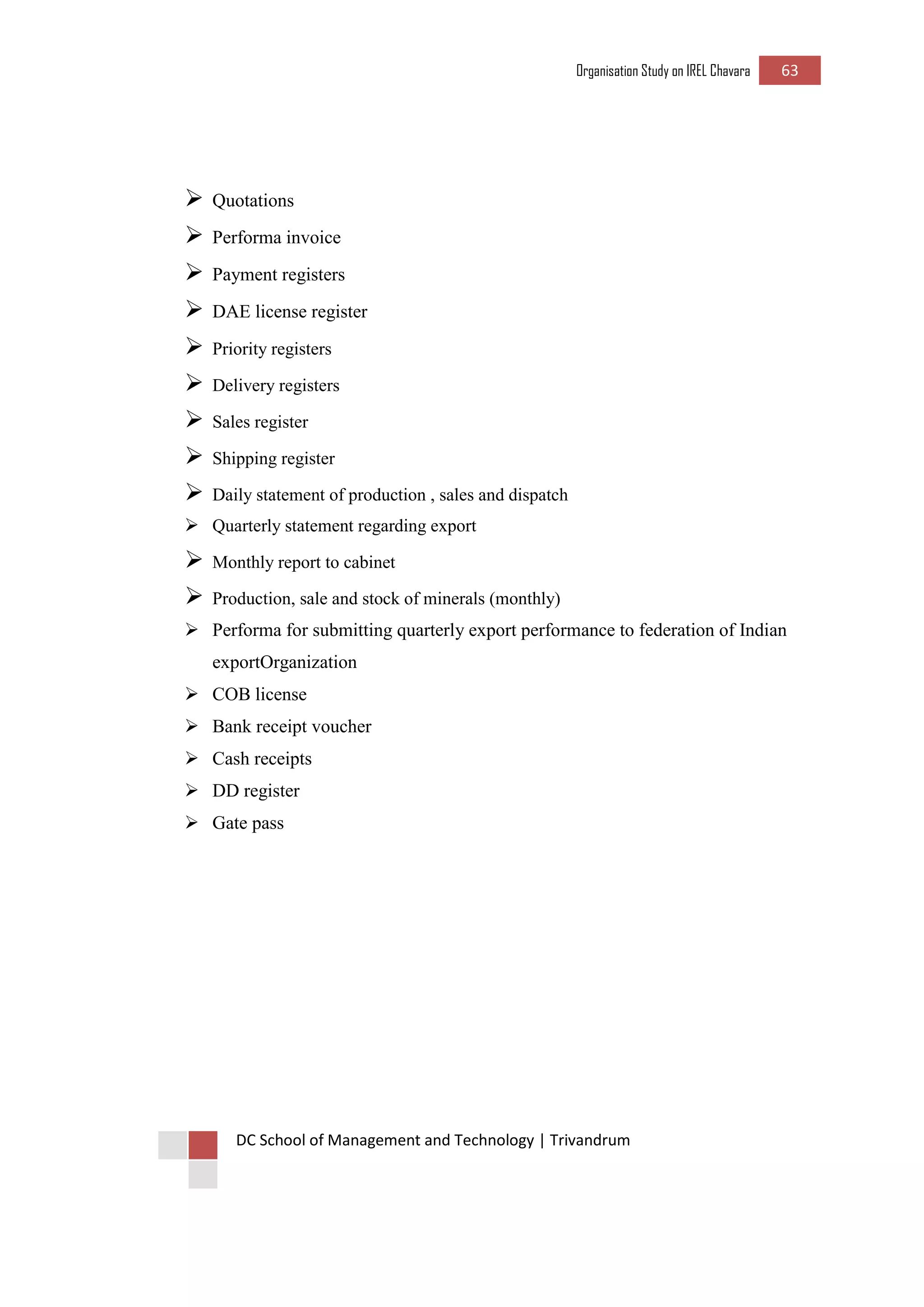 Organisation Study on IREL Chavara 63 
DC School of Management and Technology | Trivandrum 
 Quotations 
 Performa invoice 
 Payment registers 
 DAE license register 
 Priority registers 
 Delivery registers 
 Sales register 
 Shipping register 
 Daily statement of production , sales and dispatch 
 Quarterly statement regarding export 
 Monthly report to cabinet 
 Production, sale and stock of minerals (monthly) 
 Performa for submitting quarterly export performance to federation of Indian exportOrganization 
 COB license 
 Bank receipt voucher 
 Cash receipts 
 DD register 
 Gate pass 
 