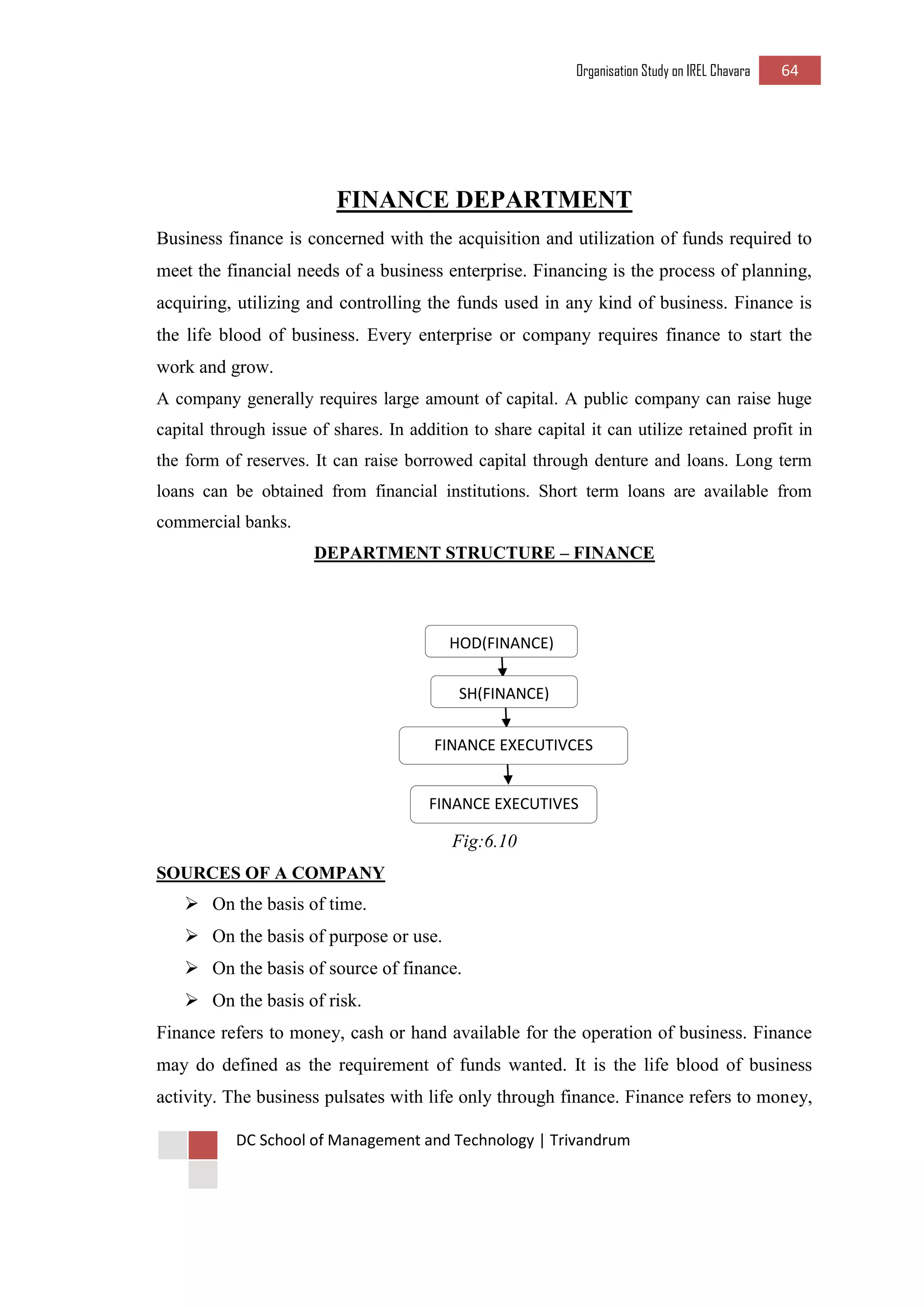 Organisation Study on IREL Chavara 64 
DC School of Management and Technology | Trivandrum 
FINANCE DEPARTMENT 
Business finance is concerned with the acquisition and utilization of funds required to meet the financial needs of a business enterprise. Financing is the process of planning, acquiring, utilizing and controlling the funds used in any kind of business. Finance is the life blood of business. Every enterprise or company requires finance to start the work and grow. 
A company generally requires large amount of capital. A public company can raise huge capital through issue of shares. In addition to share capital it can utilize retained profit in the form of reserves. It can raise borrowed capital through denture and loans. Long term loans can be obtained from financial institutions. Short term loans are available from commercial banks. 
DEPARTMENT STRUCTURE – FINANCE 
Fig:6.10 
SOURCES OF A COMPANY 
 On the basis of time. 
 On the basis of purpose or use. 
 On the basis of source of finance. 
 On the basis of risk. 
Finance refers to money, cash or hand available for the operation of business. Finance may do defined as the requirement of funds wanted. It is the life blood of business activity. The business pulsates with life only through finance. Finance refers to money, 
HOD(FINANCE) 
SH(FINANCE) 
FINANCE EXECUTIVCES 
FINANCE EXECUTIVES  