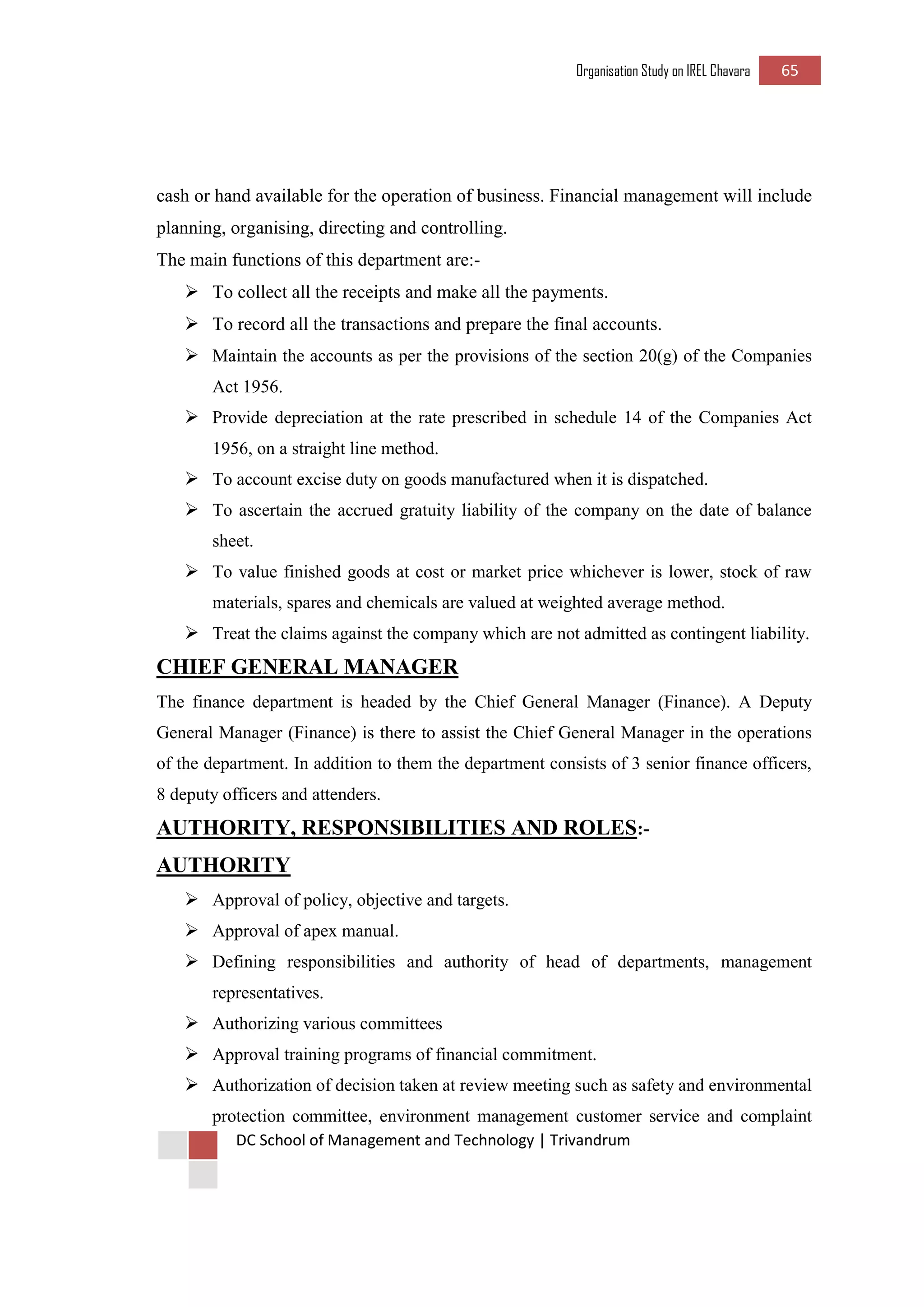 Organisation Study on IREL Chavara 65 
DC School of Management and Technology | Trivandrum 
cash or hand available for the operation of business. Financial management will include planning, organising, directing and controlling. 
The main functions of this department are:- 
 To collect all the receipts and make all the payments. 
 To record all the transactions and prepare the final accounts. 
 Maintain the accounts as per the provisions of the section 20(g) of the Companies Act 1956. 
 Provide depreciation at the rate prescribed in schedule 14 of the Companies Act 1956, on a straight line method. 
 To account excise duty on goods manufactured when it is dispatched. 
 To ascertain the accrued gratuity liability of the company on the date of balance sheet. 
 To value finished goods at cost or market price whichever is lower, stock of raw materials, spares and chemicals are valued at weighted average method. 
 Treat the claims against the company which are not admitted as contingent liability. 
CHIEF GENERAL MANAGER 
The finance department is headed by the Chief General Manager (Finance). A Deputy General Manager (Finance) is there to assist the Chief General Manager in the operations of the department. In addition to them the department consists of 3 senior finance officers, 8 deputy officers and attenders. 
AUTHORITY, RESPONSIBILITIES AND ROLES:- 
AUTHORITY 
 Approval of policy, objective and targets. 
 Approval of apex manual. 
 Defining responsibilities and authority of head of departments, management representatives. 
 Authorizing various committees 
 Approval training programs of financial commitment. 
 Authorization of decision taken at review meeting such as safety and environmental protection committee, environment management customer service and complaint  