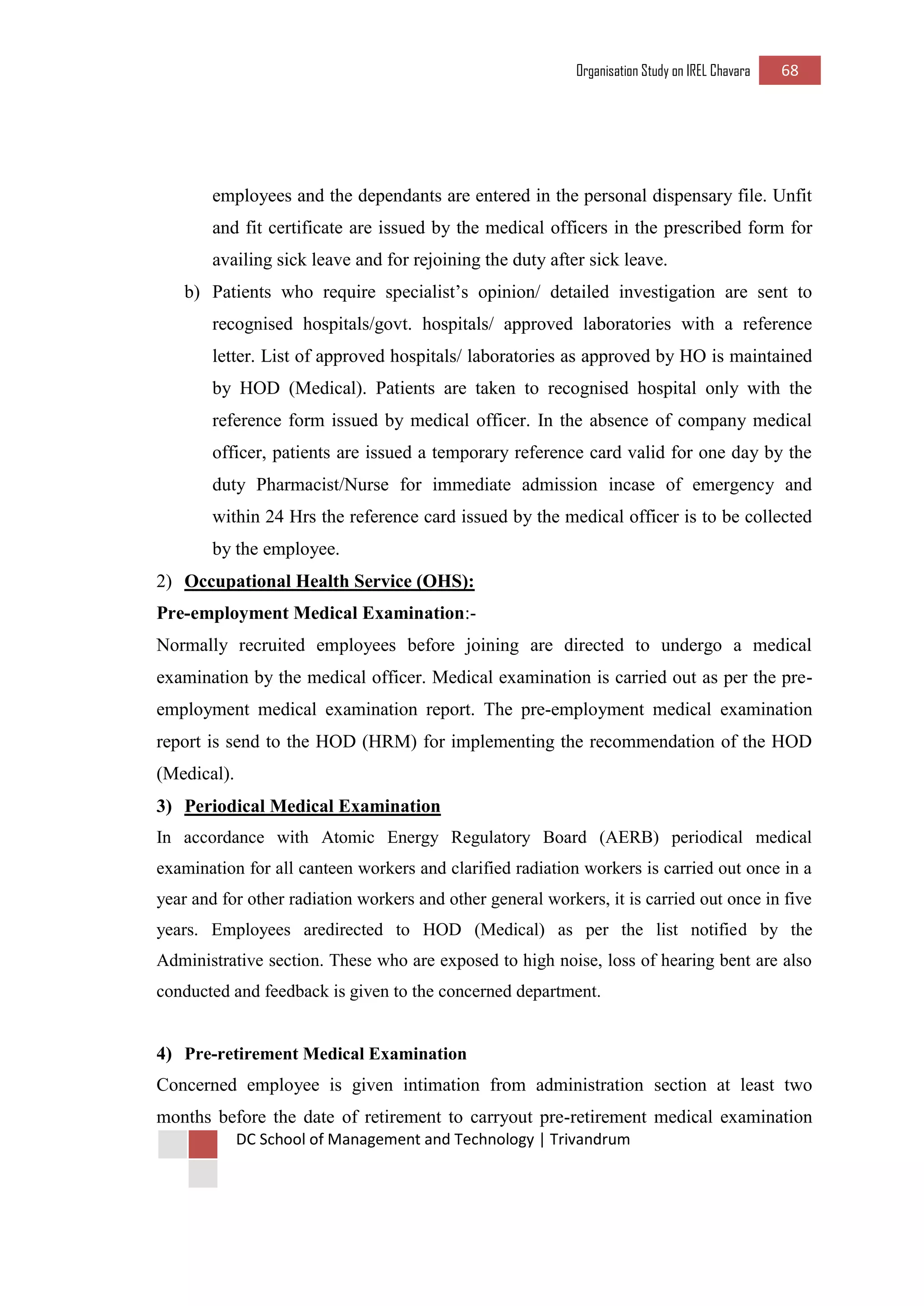 Organisation Study on IREL Chavara 68 
DC School of Management and Technology | Trivandrum 
employees and the dependants are entered in the personal dispensary file. Unfit and fit certificate are issued by the medical officers in the prescribed form for availing sick leave and for rejoining the duty after sick leave. 
b) Patients who require specialist’s opinion/ detailed investigation are sent to recognised hospitals/govt. hospitals/ approved laboratories with a reference letter. List of approved hospitals/ laboratories as approved by HO is maintained by HOD (Medical). Patients are taken to recognised hospital only with the reference form issued by medical officer. In the absence of company medical officer, patients are issued a temporary reference card valid for one day by the duty Pharmacist/Nurse for immediate admission incase of emergency and within 24 Hrs the reference card issued by the medical officer is to be collected by the employee. 
2) Occupational Health Service (OHS): 
Pre-employment Medical Examination:- 
Normally recruited employees before joining are directed to undergo a medical examination by the medical officer. Medical examination is carried out as per the pre- employment medical examination report. The pre-employment medical examination report is send to the HOD (HRM) for implementing the recommendation of the HOD (Medical). 
3) Periodical Medical Examination 
In accordance with Atomic Energy Regulatory Board (AERB) periodical medical examination for all canteen workers and clarified radiation workers is carried out once in a year and for other radiation workers and other general workers, it is carried out once in five years. Employees aredirected to HOD (Medical) as per the list notified by the Administrative section. These who are exposed to high noise, loss of hearing bent are also conducted and feedback is given to the concerned department. 
4) Pre-retirement Medical Examination 
Concerned employee is given intimation from administration section at least two months before the date of retirement to carryout pre-retirement medical examination  