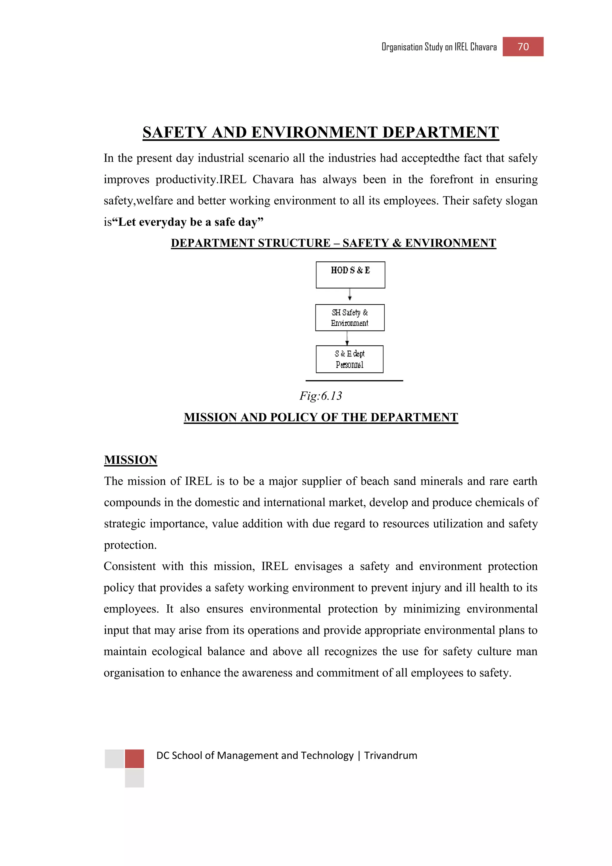 Organisation Study on IREL Chavara 70 
DC School of Management and Technology | Trivandrum 
SAFETY AND ENVIRONMENT DEPARTMENT 
In the present day industrial scenario all the industries had acceptedthe fact that safely improves productivity.IREL Chavara has always been in the forefront in ensuring safety,welfare and better working environment to all its employees. Their safety slogan is“Let everyday be a safe day” 
DEPARTMENT STRUCTURE – SAFETY & ENVIRONMENT 
Fig:6.13 
MISSION AND POLICY OF THE DEPARTMENT 
MISSION 
The mission of IREL is to be a major supplier of beach sand minerals and rare earth compounds in the domestic and international market, develop and produce chemicals of strategic importance, value addition with due regard to resources utilization and safety protection. 
Consistent with this mission, IREL envisages a safety and environment protection policy that provides a safety working environment to prevent injury and ill health to its employees. It also ensures environmental protection by minimizing environmental input that may arise from its operations and provide appropriate environmental plans to maintain ecological balance and above all recognizes the use for safety culture man organisation to enhance the awareness and commitment of all employees to safety. 
 