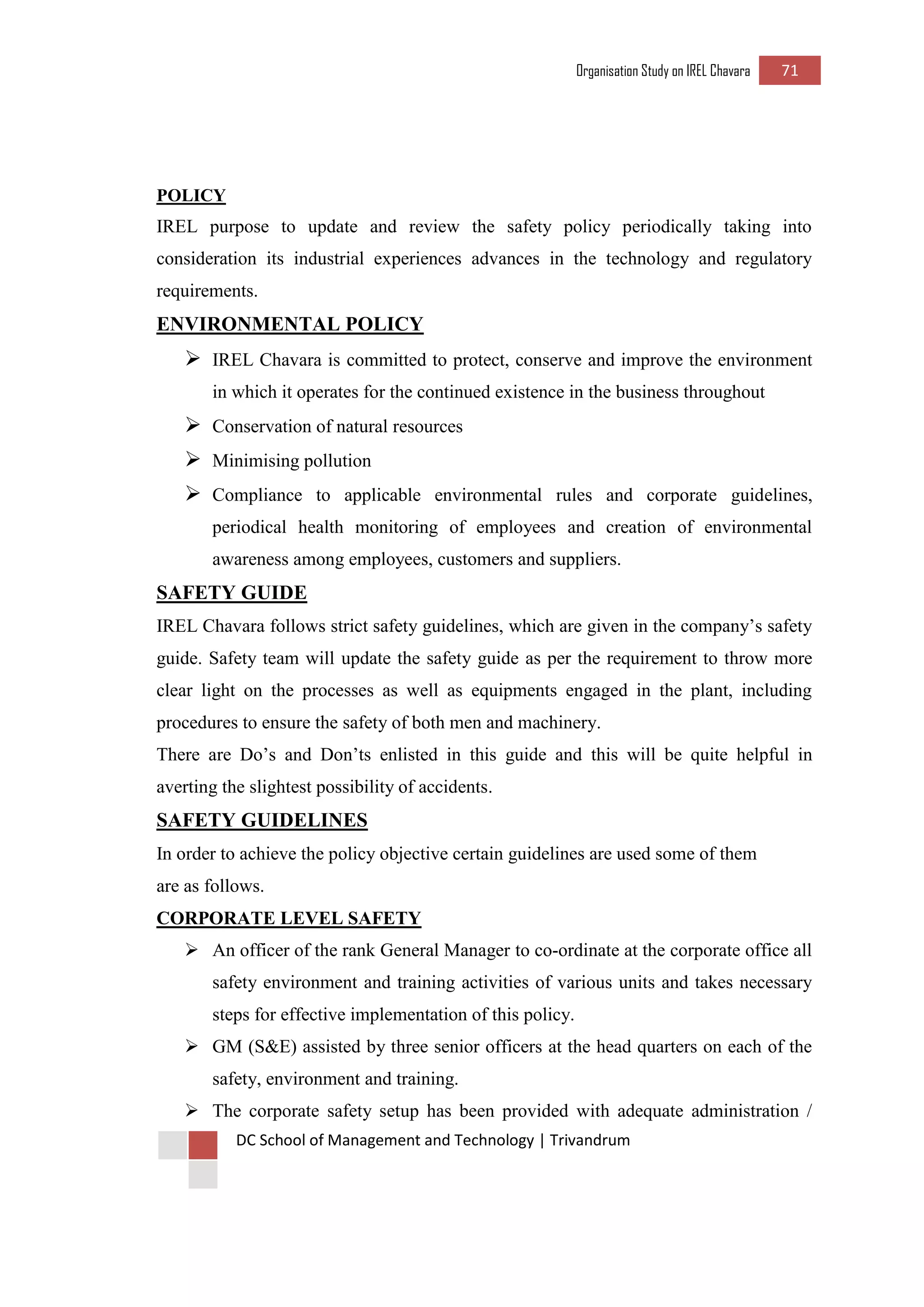 Organisation Study on IREL Chavara 71 
DC School of Management and Technology | Trivandrum 
POLICY 
IREL purpose to update and review the safety policy periodically taking into consideration its industrial experiences advances in the technology and regulatory requirements. 
ENVIRONMENTAL POLICY 
 IREL Chavara is committed to protect, conserve and improve the environment in which it operates for the continued existence in the business throughout 
 Conservation of natural resources 
 Minimising pollution 
 Compliance to applicable environmental rules and corporate guidelines, periodical health monitoring of employees and creation of environmental awareness among employees, customers and suppliers. 
SAFETY GUIDE 
IREL Chavara follows strict safety guidelines, which are given in the company’s safety guide. Safety team will update the safety guide as per the requirement to throw more clear light on the processes as well as equipments engaged in the plant, including procedures to ensure the safety of both men and machinery. 
There are Do’s and Don’ts enlisted in this guide and this will be quite helpful in averting the slightest possibility of accidents. 
SAFETY GUIDELINES 
In order to achieve the policy objective certain guidelines are used some of them 
are as follows. 
CORPORATE LEVEL SAFETY 
 An officer of the rank General Manager to co-ordinate at the corporate office all safety environment and training activities of various units and takes necessary steps for effective implementation of this policy. 
 GM (S&E) assisted by three senior officers at the head quarters on each of the safety, environment and training. 
 The corporate safety setup has been provided with adequate administration /  