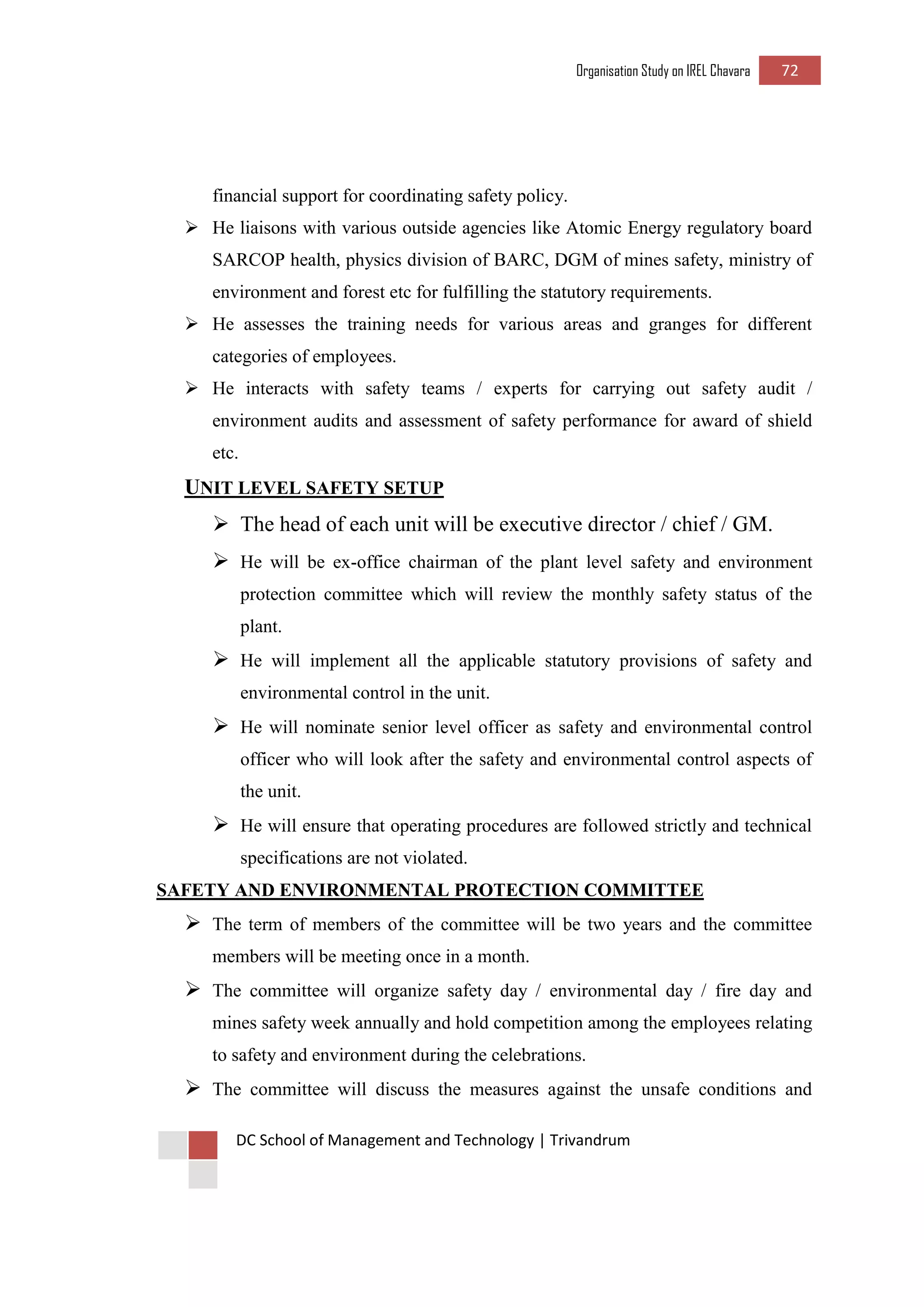 Organisation Study on IREL Chavara 72 
DC School of Management and Technology | Trivandrum 
financial support for coordinating safety policy. 
 He liaisons with various outside agencies like Atomic Energy regulatory board SARCOP health, physics division of BARC, DGM of mines safety, ministry of environment and forest etc for fulfilling the statutory requirements. 
 He assesses the training needs for various areas and granges for different categories of employees. 
 He interacts with safety teams / experts for carrying out safety audit / environment audits and assessment of safety performance for award of shield etc. 
UNIT LEVEL SAFETY SETUP 
 The head of each unit will be executive director / chief / GM. 
 He will be ex-office chairman of the plant level safety and environment protection committee which will review the monthly safety status of the plant. 
 He will implement all the applicable statutory provisions of safety and environmental control in the unit. 
 He will nominate senior level officer as safety and environmental control officer who will look after the safety and environmental control aspects of the unit. 
 He will ensure that operating procedures are followed strictly and technical specifications are not violated. 
SAFETY AND ENVIRONMENTAL PROTECTION COMMITTEE 
 The term of members of the committee will be two years and the committee members will be meeting once in a month. 
 The committee will organize safety day / environmental day / fire day and mines safety week annually and hold competition among the employees relating to safety and environment during the celebrations. 
 The committee will discuss the measures against the unsafe conditions and  