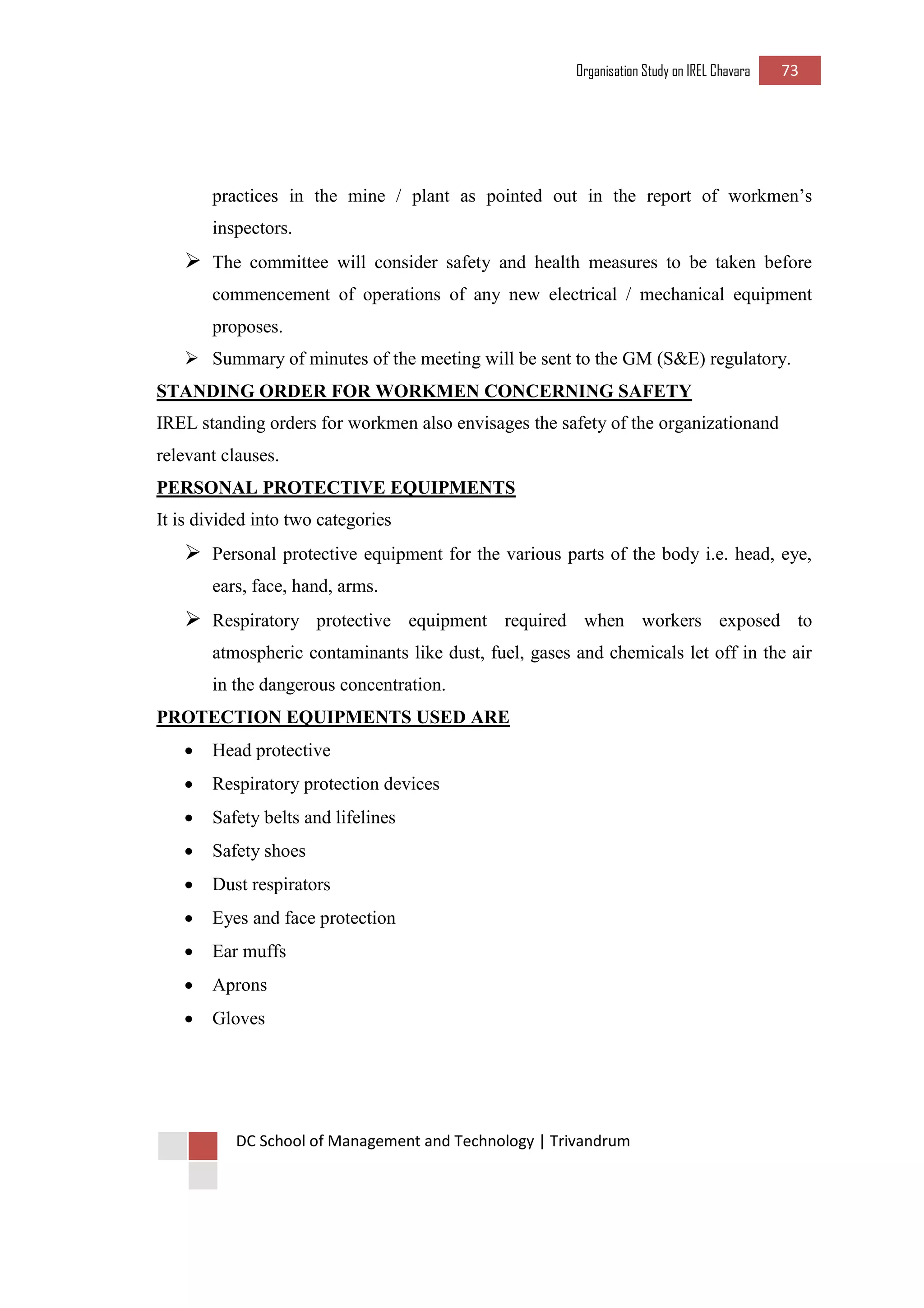 Organisation Study on IREL Chavara 73 
DC School of Management and Technology | Trivandrum 
practices in the mine / plant as pointed out in the report of workmen’s inspectors. 
 The committee will consider safety and health measures to be taken before commencement of operations of any new electrical / mechanical equipment proposes. 
 Summary of minutes of the meeting will be sent to the GM (S&E) regulatory. 
STANDING ORDER FOR WORKMEN CONCERNING SAFETY 
IREL standing orders for workmen also envisages the safety of the organizationand relevant clauses. 
PERSONAL PROTECTIVE EQUIPMENTS 
It is divided into two categories 
 Personal protective equipment for the various parts of the body i.e. head, eye, ears, face, hand, arms. 
 Respiratory protective equipment required when workers exposed to atmospheric contaminants like dust, fuel, gases and chemicals let off in the air in the dangerous concentration. 
PROTECTION EQUIPMENTS USED ARE 
 Head protective 
 Respiratory protection devices 
 Safety belts and lifelines 
 Safety shoes 
 Dust respirators 
 Eyes and face protection 
 Ear muffs 
 Aprons 
 Gloves 
 