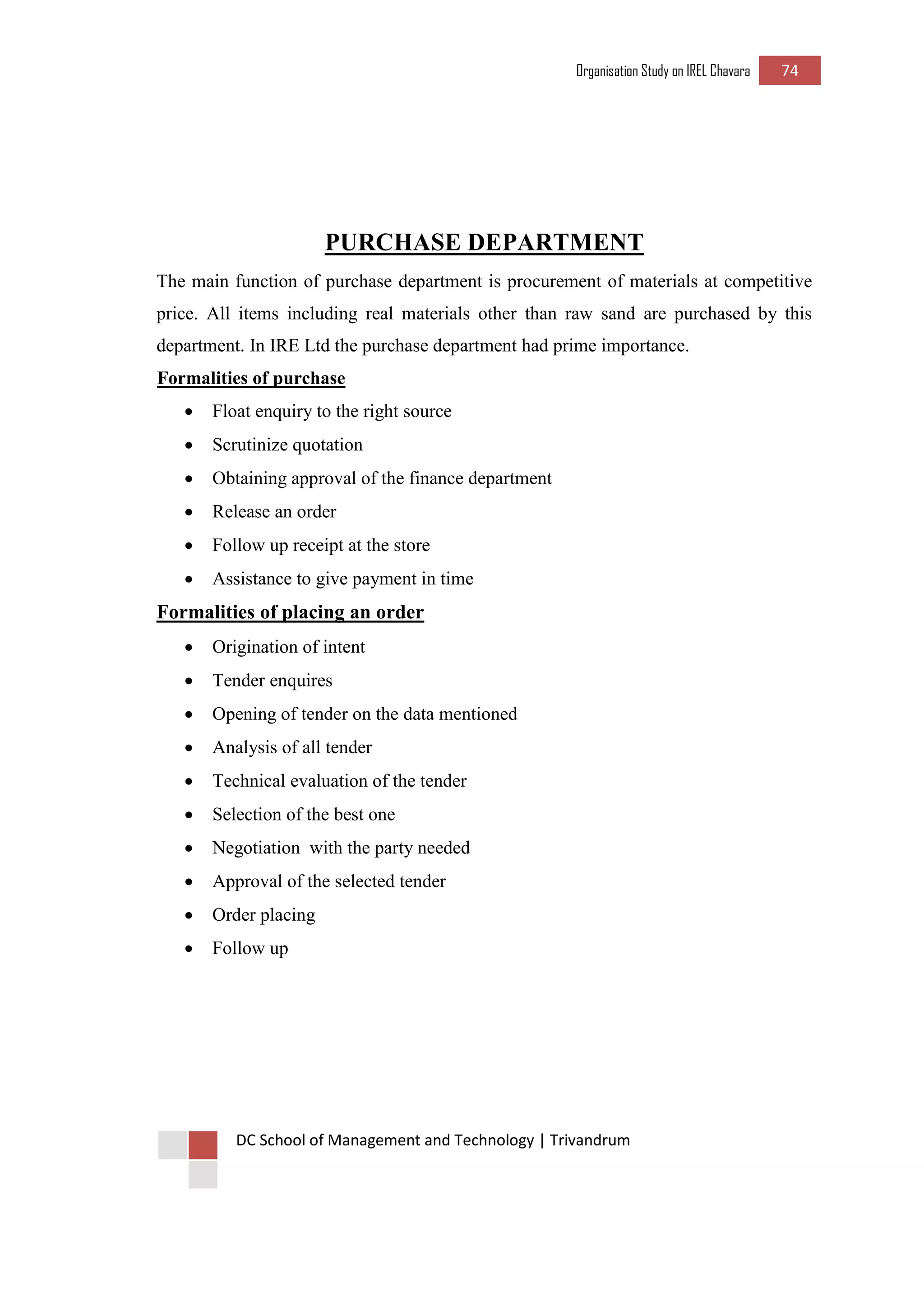 Organisation Study on IREL Chavara 74 
DC School of Management and Technology | Trivandrum 
PURCHASE DEPARTMENT 
The main function of purchase department is procurement of materials at competitive price. All items including real materials other than raw sand are purchased by this department. In IRE Ltd the purchase department had prime importance. 
Formalities of purchase 
 Float enquiry to the right source 
 Scrutinize quotation 
 Obtaining approval of the finance department 
 Release an order 
 Follow up receipt at the store 
 Assistance to give payment in time 
Formalities of placing an order 
 Origination of intent 
 Tender enquires 
 Opening of tender on the data mentioned 
 Analysis of all tender 
 Technical evaluation of the tender 
 Selection of the best one 
 Negotiation with the party needed 
 Approval of the selected tender 
 Order placing 
 Follow up 
 