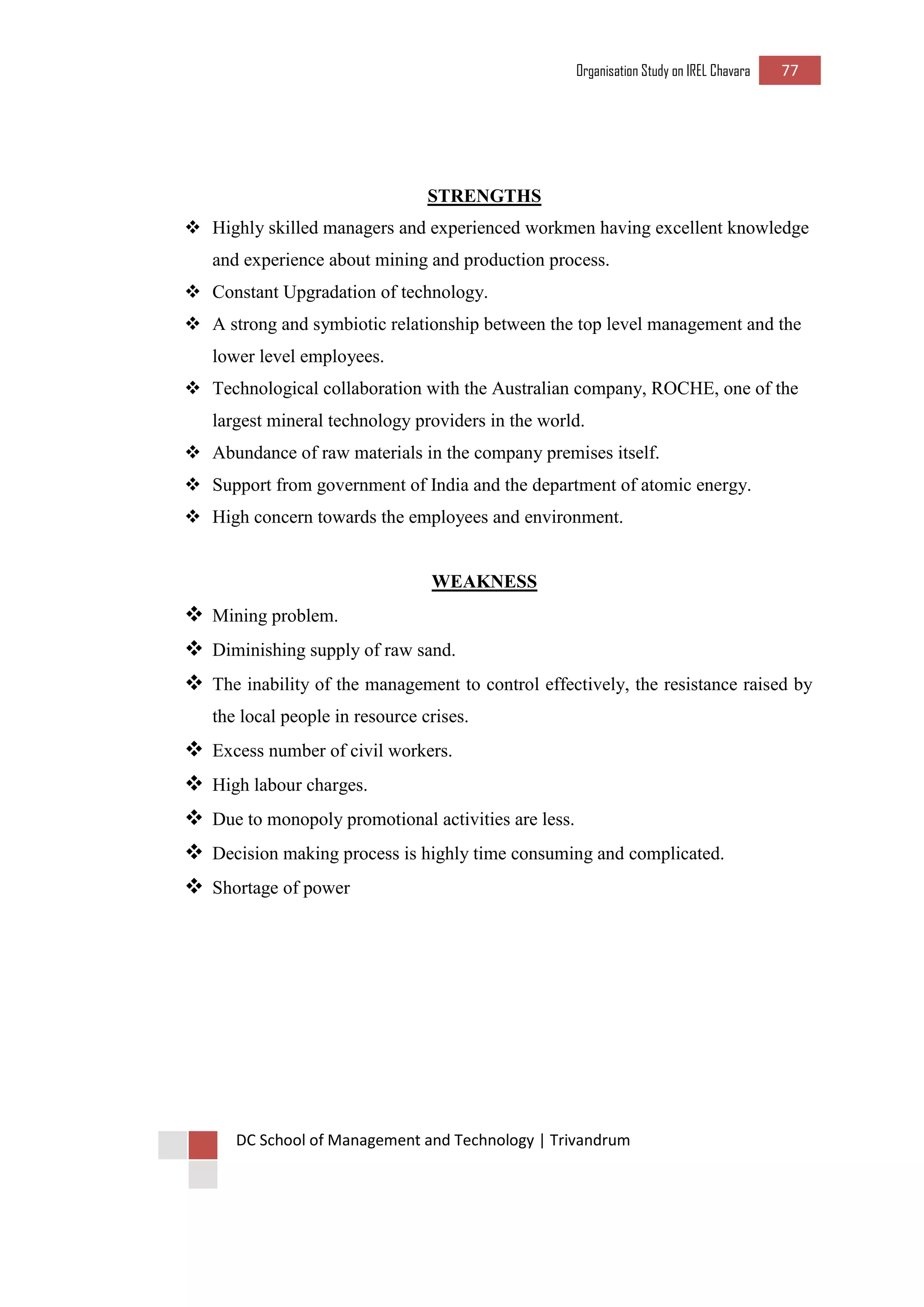 Organisation Study on IREL Chavara 77 
DC School of Management and Technology | Trivandrum 
STRENGTHS 
 Highly skilled managers and experienced workmen having excellent knowledge and experience about mining and production process. 
 Constant Upgradation of technology. 
 A strong and symbiotic relationship between the top level management and the lower level employees. 
 Technological collaboration with the Australian company, ROCHE, one of the largest mineral technology providers in the world. 
 Abundance of raw materials in the company premises itself. 
 Support from government of India and the department of atomic energy. 
 High concern towards the employees and environment. 
WEAKNESS 
 Mining problem. 
 Diminishing supply of raw sand. 
 The inability of the management to control effectively, the resistance raised by the local people in resource crises. 
 Excess number of civil workers. 
 High labour charges. 
 Due to monopoly promotional activities are less. 
 Decision making process is highly time consuming and complicated. 
 Shortage of power 
 