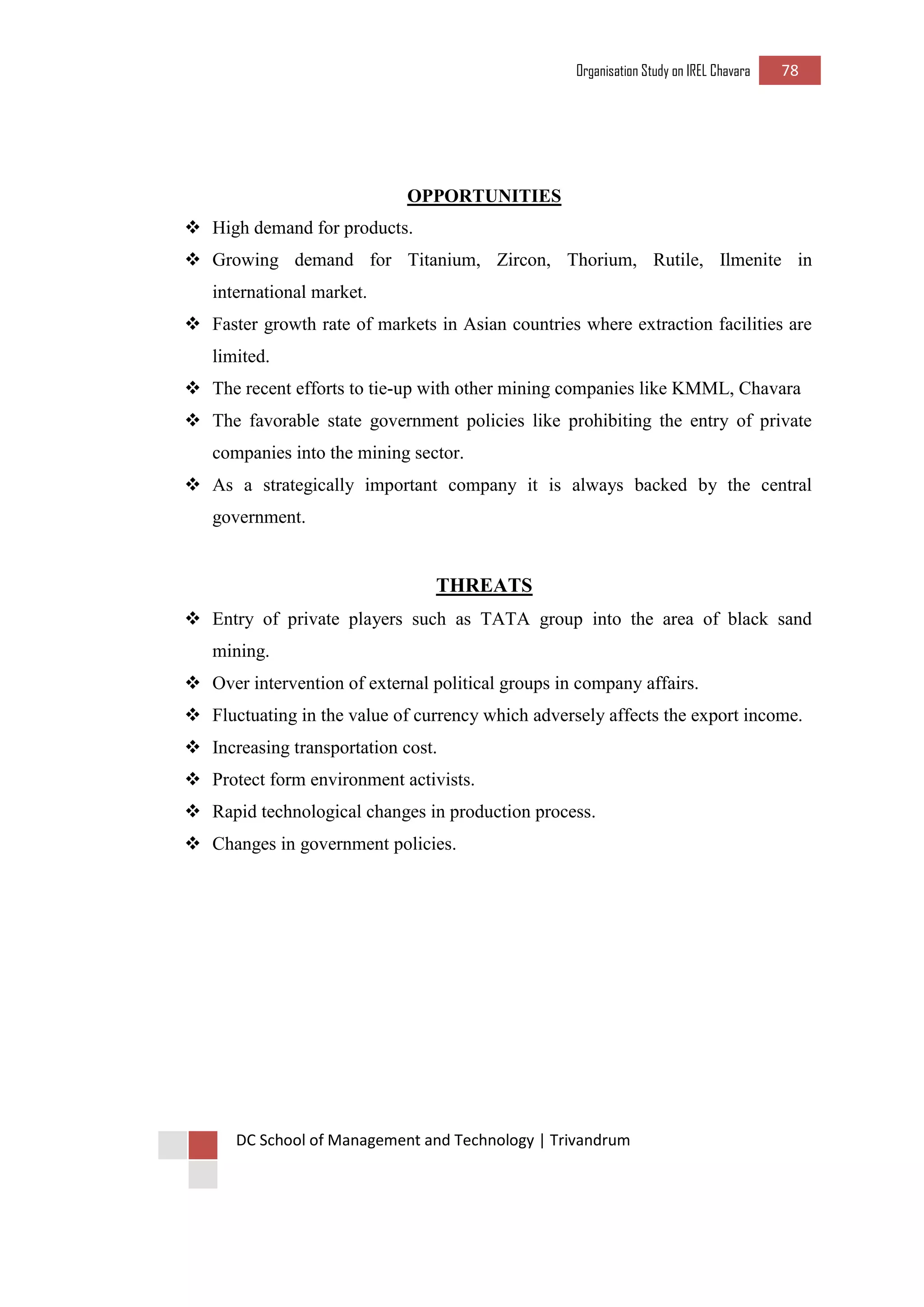 Organisation Study on IREL Chavara 78 
DC School of Management and Technology | Trivandrum 
OPPORTUNITIES 
 High demand for products. 
 Growing demand for Titanium, Zircon, Thorium, Rutile, Ilmenite in international market. 
 Faster growth rate of markets in Asian countries where extraction facilities are limited. 
 The recent efforts to tie-up with other mining companies like KMML, Chavara 
 The favorable state government policies like prohibiting the entry of private companies into the mining sector. 
 As a strategically important company it is always backed by the central government. 
THREATS 
 Entry of private players such as TATA group into the area of black sand mining. 
 Over intervention of external political groups in company affairs. 
 Fluctuating in the value of currency which adversely affects the export income. 
 Increasing transportation cost. 
 Protect form environment activists. 
 Rapid technological changes in production process. 
 Changes in government policies. 
 