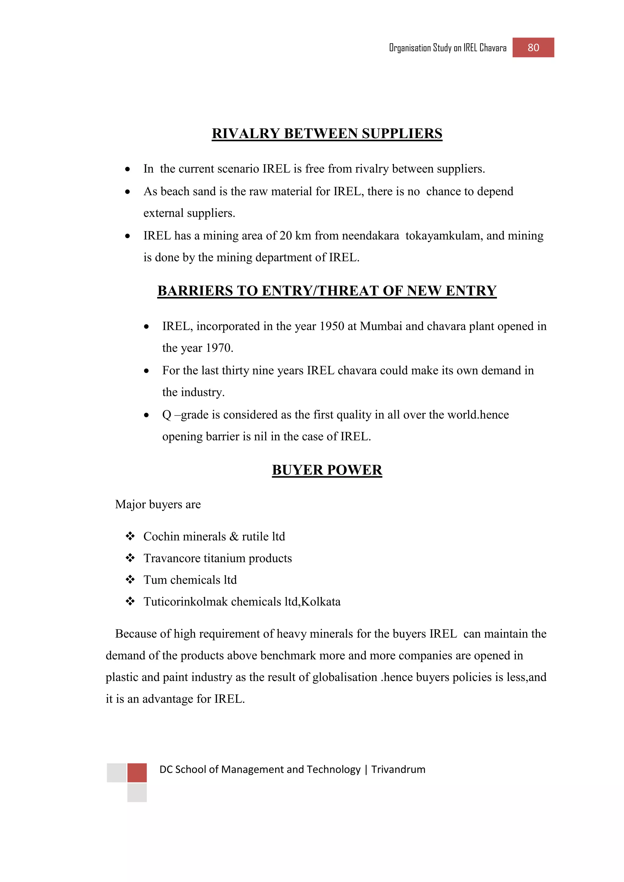 Organisation Study on IREL Chavara 80 
DC School of Management and Technology | Trivandrum 
RIVALRY BETWEEN SUPPLIERS 
 In the current scenario IREL is free from rivalry between suppliers. 
 As beach sand is the raw material for IREL, there is no chance to depend external suppliers. 
 IREL has a mining area of 20 km from neendakara tokayamkulam, and mining is done by the mining department of IREL. 
BARRIERS TO ENTRY/THREAT OF NEW ENTRY 
 IREL, incorporated in the year 1950 at Mumbai and chavara plant opened in the year 1970. 
 For the last thirty nine years IREL chavara could make its own demand in the industry. 
 Q –grade is considered as the first quality in all over the world.hence opening barrier is nil in the case of IREL. 
BUYER POWER 
Major buyers are 
 Cochin minerals & rutile ltd 
 Travancore titanium products 
 Tum chemicals ltd 
 Tuticorinkolmak chemicals ltd,Kolkata 
Because of high requirement of heavy minerals for the buyers IREL can maintain the demand of the products above benchmark more and more companies are opened in plastic and paint industry as the result of globalisation .hence buyers policies is less,and it is an advantage for IREL. 
 