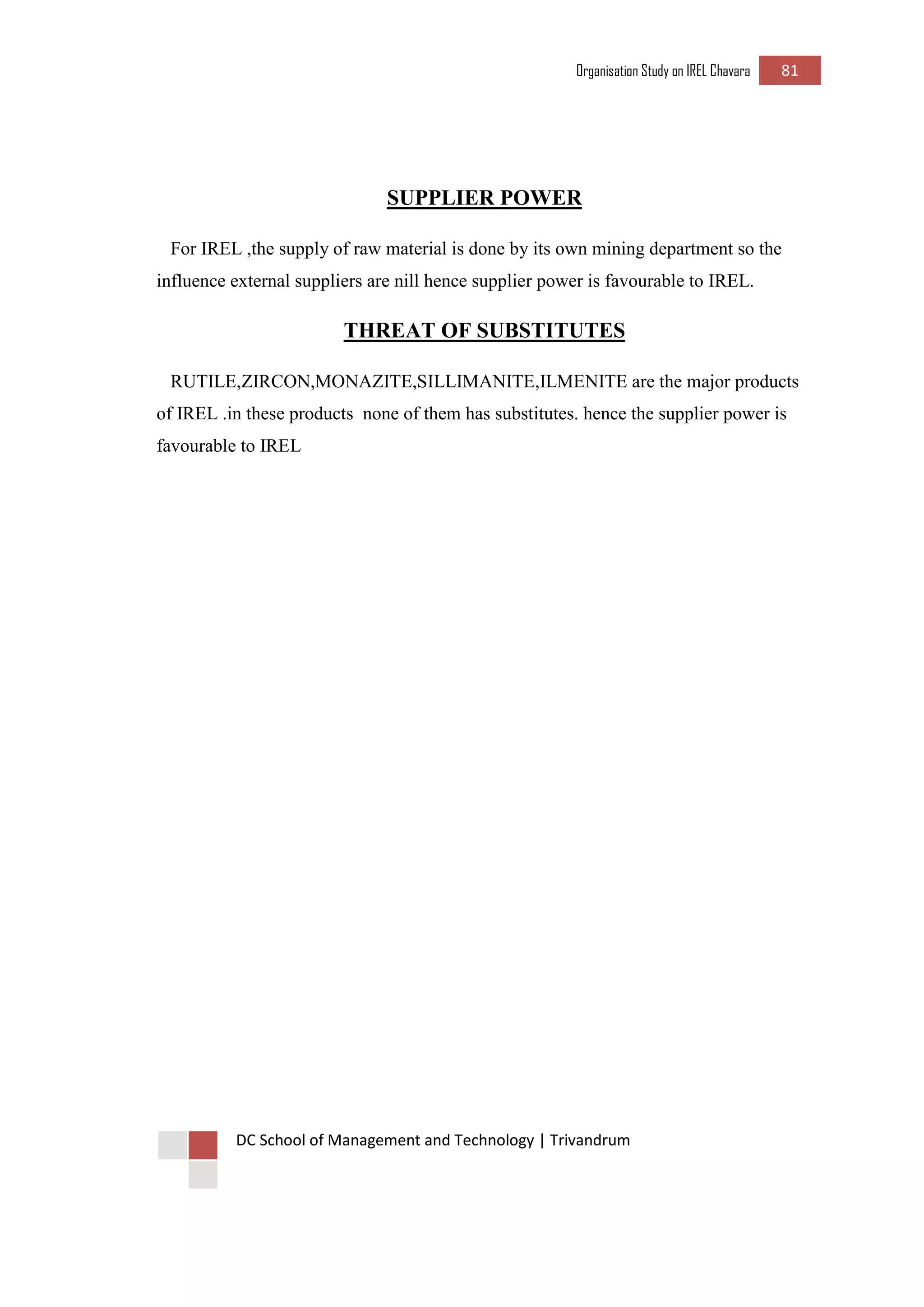 Organisation Study on IREL Chavara 81 
DC School of Management and Technology | Trivandrum 
SUPPLIER POWER 
For IREL ,the supply of raw material is done by its own mining department so the influence external suppliers are nill hence supplier power is favourable to IREL. 
THREAT OF SUBSTITUTES 
RUTILE,ZIRCON,MONAZITE,SILLIMANITE,ILMENITE are the major products of IREL .in these products none of them has substitutes. hence the supplier power is favourable to IREL 
 