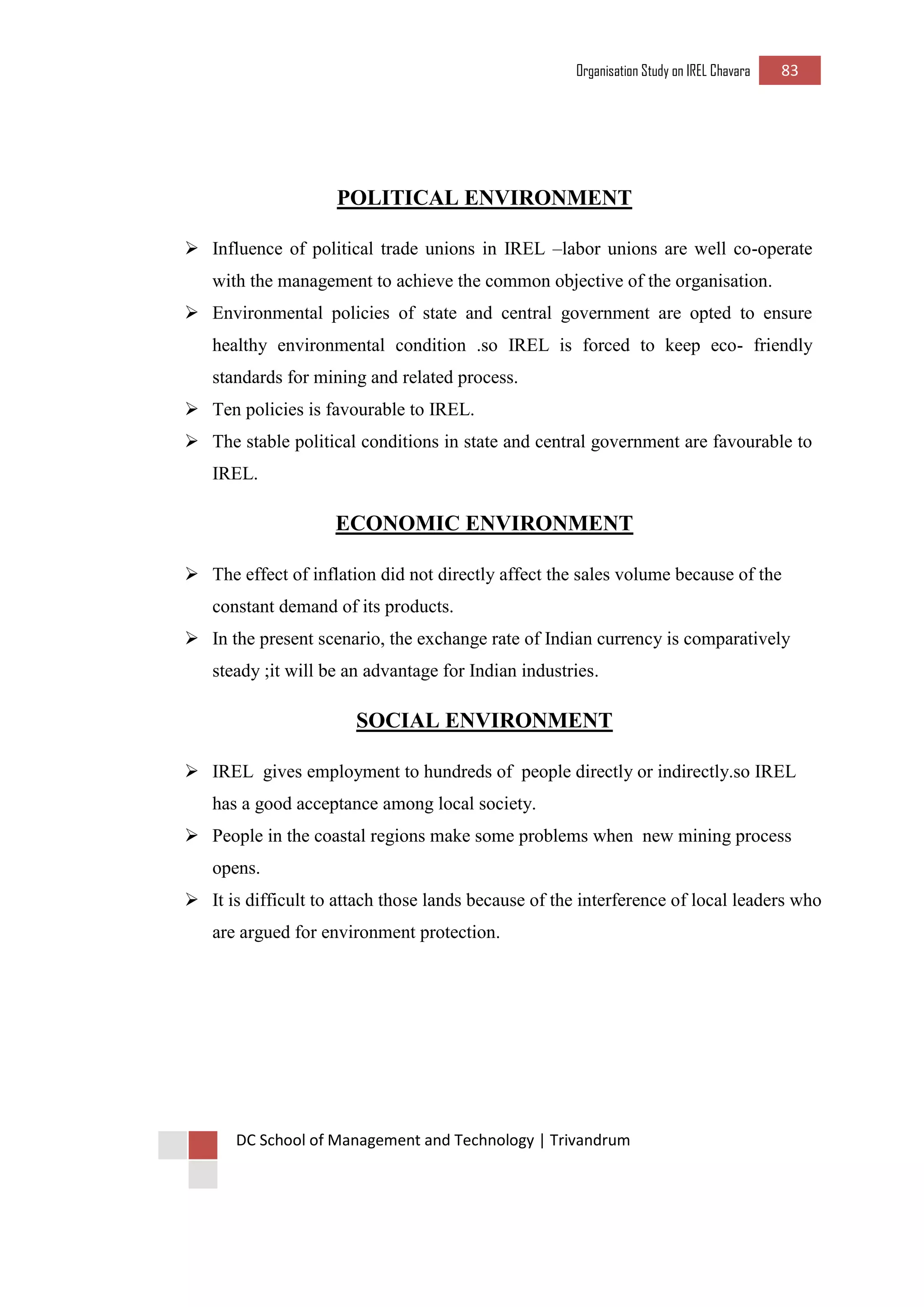 Organisation Study on IREL Chavara 83 
DC School of Management and Technology | Trivandrum 
POLITICAL ENVIRONMENT 
 Influence of political trade unions in IREL –labor unions are well co-operate with the management to achieve the common objective of the organisation. 
 Environmental policies of state and central government are opted to ensure healthy environmental condition .so IREL is forced to keep eco- friendly standards for mining and related process. 
 Ten policies is favourable to IREL. 
 The stable political conditions in state and central government are favourable to IREL. 
ECONOMIC ENVIRONMENT 
 The effect of inflation did not directly affect the sales volume because of the constant demand of its products. 
 In the present scenario, the exchange rate of Indian currency is comparatively steady ;it will be an advantage for Indian industries. 
SOCIAL ENVIRONMENT 
 IREL gives employment to hundreds of people directly or indirectly.so IREL has a good acceptance among local society. 
 People in the coastal regions make some problems when new mining process opens. 
 It is difficult to attach those lands because of the interference of local leaders who are argued for environment protection. 
 