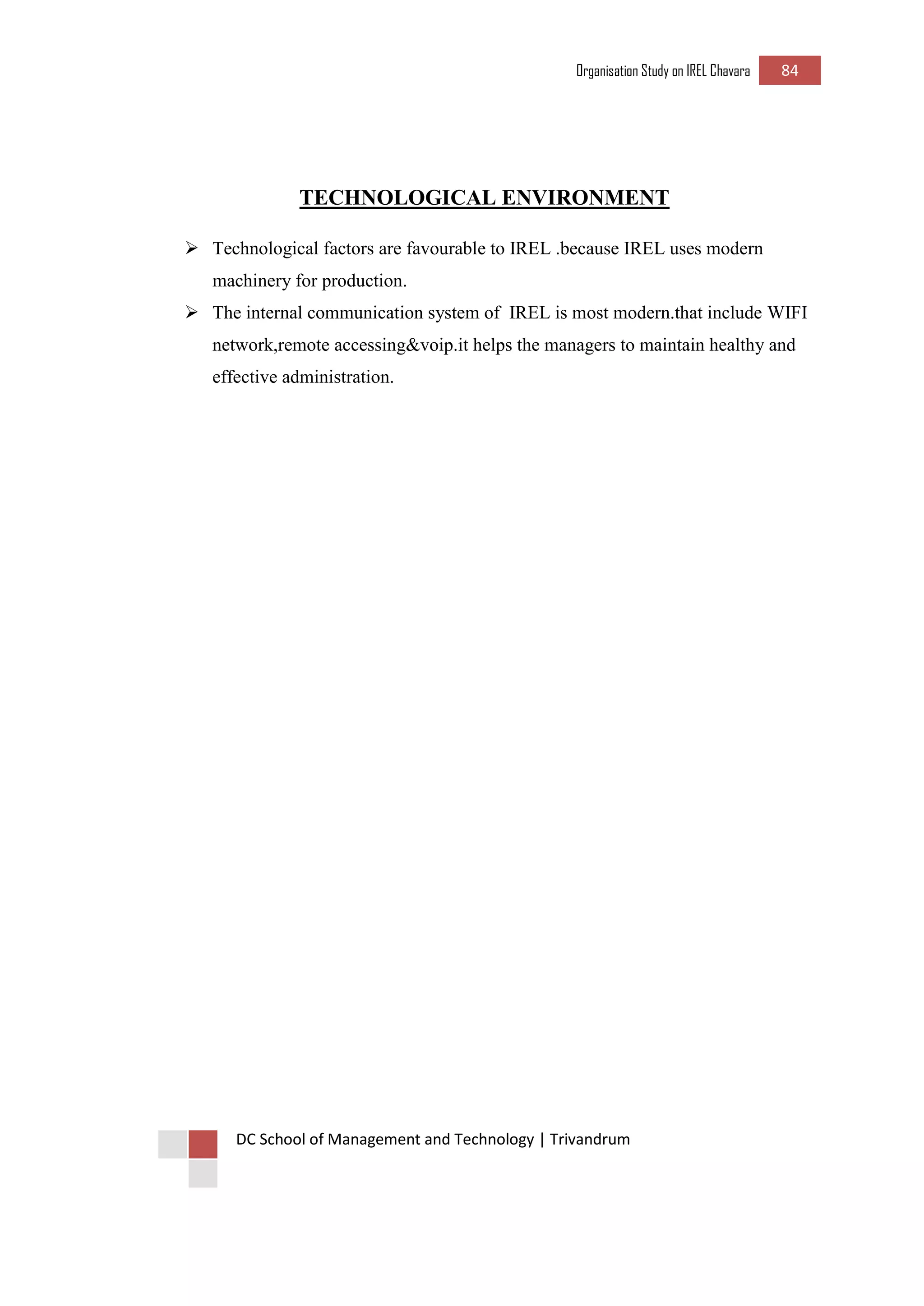 Organisation Study on IREL Chavara 84 
DC School of Management and Technology | Trivandrum 
TECHNOLOGICAL ENVIRONMENT 
 Technological factors are favourable to IREL .because IREL uses modern machinery for production. 
 The internal communication system of IREL is most modern.that include WIFI network,remote accessing&voip.it helps the managers to maintain healthy and effective administration. 
 