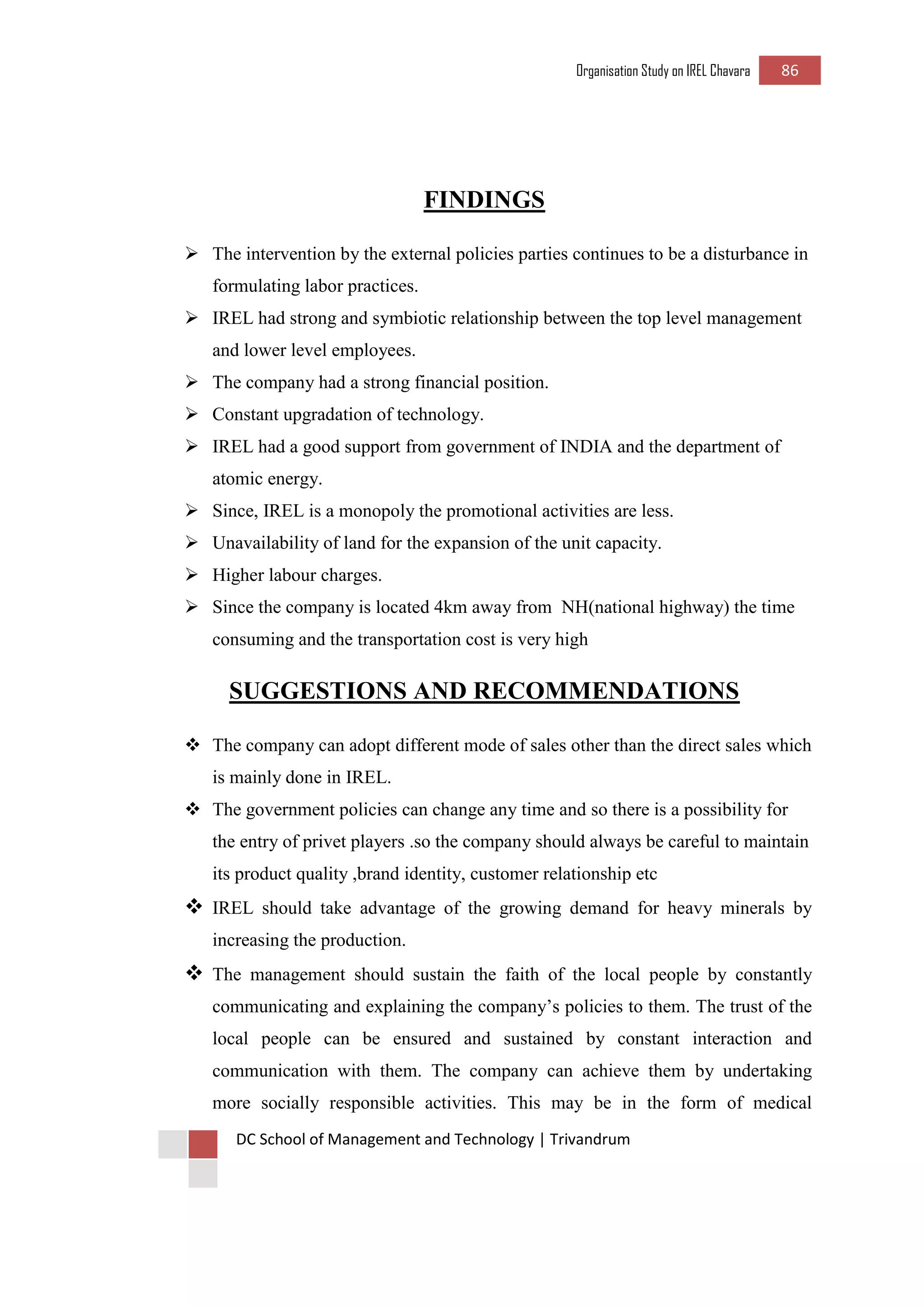Organisation Study on IREL Chavara 86 
DC School of Management and Technology | Trivandrum 
FINDINGS 
 The intervention by the external policies parties continues to be a disturbance in formulating labor practices. 
 IREL had strong and symbiotic relationship between the top level management and lower level employees. 
 The company had a strong financial position. 
 Constant upgradation of technology. 
 IREL had a good support from government of INDIA and the department of atomic energy. 
 Since, IREL is a monopoly the promotional activities are less. 
 Unavailability of land for the expansion of the unit capacity. 
 Higher labour charges. 
 Since the company is located 4km away from NH(national highway) the time consuming and the transportation cost is very high 
SUGGESTIONS AND RECOMMENDATIONS 
 The company can adopt different mode of sales other than the direct sales which is mainly done in IREL. 
 The government policies can change any time and so there is a possibility for the entry of privet players .so the company should always be careful to maintain its product quality ,brand identity, customer relationship etc 
 IREL should take advantage of the growing demand for heavy minerals by increasing the production. 
 The management should sustain the faith of the local people by constantly communicating and explaining the company’s policies to them. The trust of the local people can be ensured and sustained by constant interaction and communication with them. The company can achieve them by undertaking more socially responsible activities. This may be in the form of medical  