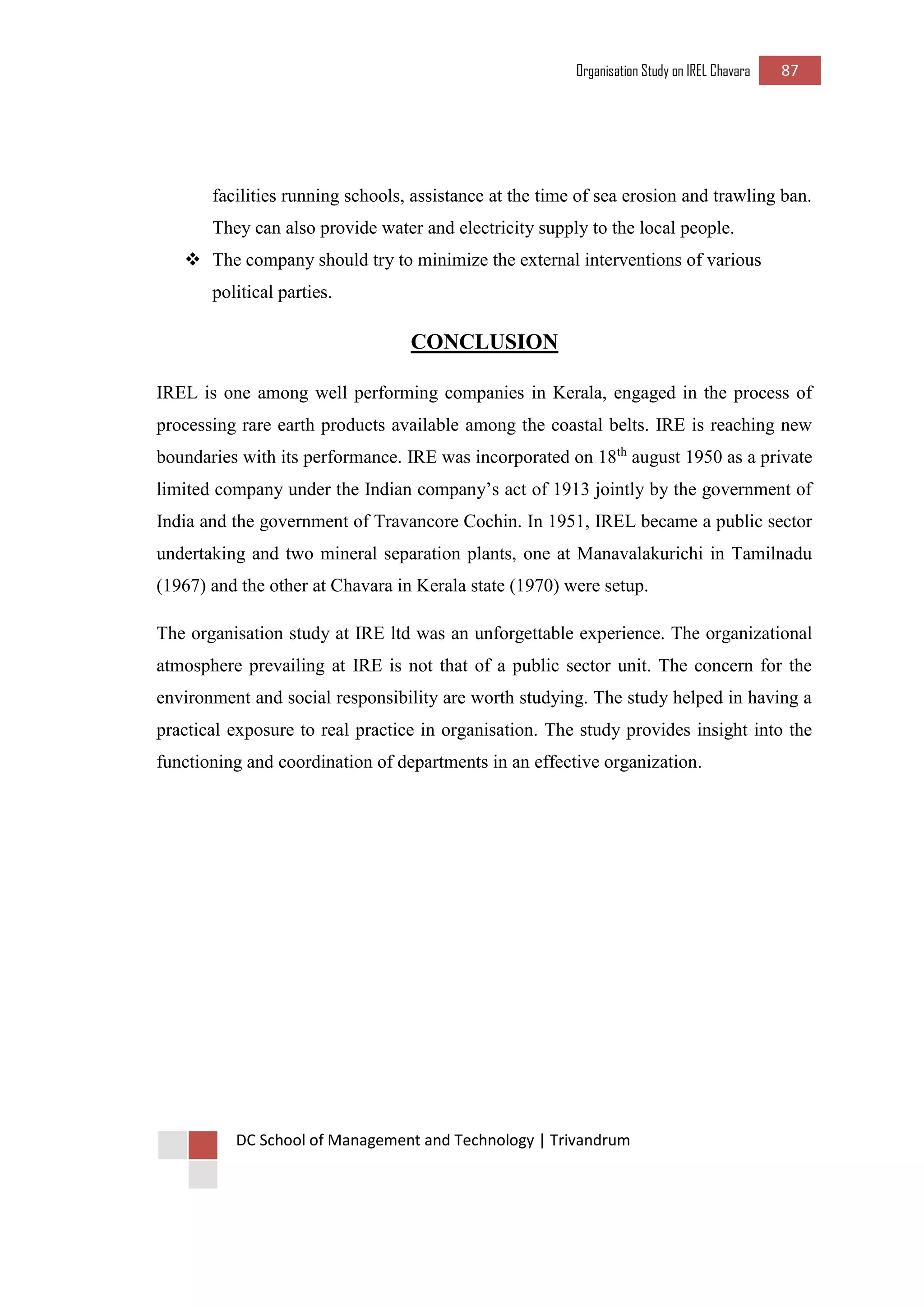 Organisation Study on IREL Chavara 87 
DC School of Management and Technology | Trivandrum 
facilities running schools, assistance at the time of sea erosion and trawling ban. They can also provide water and electricity supply to the local people. 
 The company should try to minimize the external interventions of various political parties. 
CONCLUSION 
IREL is one among well performing companies in Kerala, engaged in the process of processing rare earth products available among the coastal belts. IRE is reaching new boundaries with its performance. IRE was incorporated on 18th august 1950 as a private limited company under the Indian company’s act of 1913 jointly by the government of India and the government of Travancore Cochin. In 1951, IREL became a public sector undertaking and two mineral separation plants, one at Manavalakurichi in Tamilnadu (1967) and the other at Chavara in Kerala state (1970) were setup. 
The organisation study at IRE ltd was an unforgettable experience. The organizational atmosphere prevailing at IRE is not that of a public sector unit. The concern for the environment and social responsibility are worth studying. The study helped in having a practical exposure to real practice in organisation. The study provides insight into the functioning and coordination of departments in an effective organization. 
 