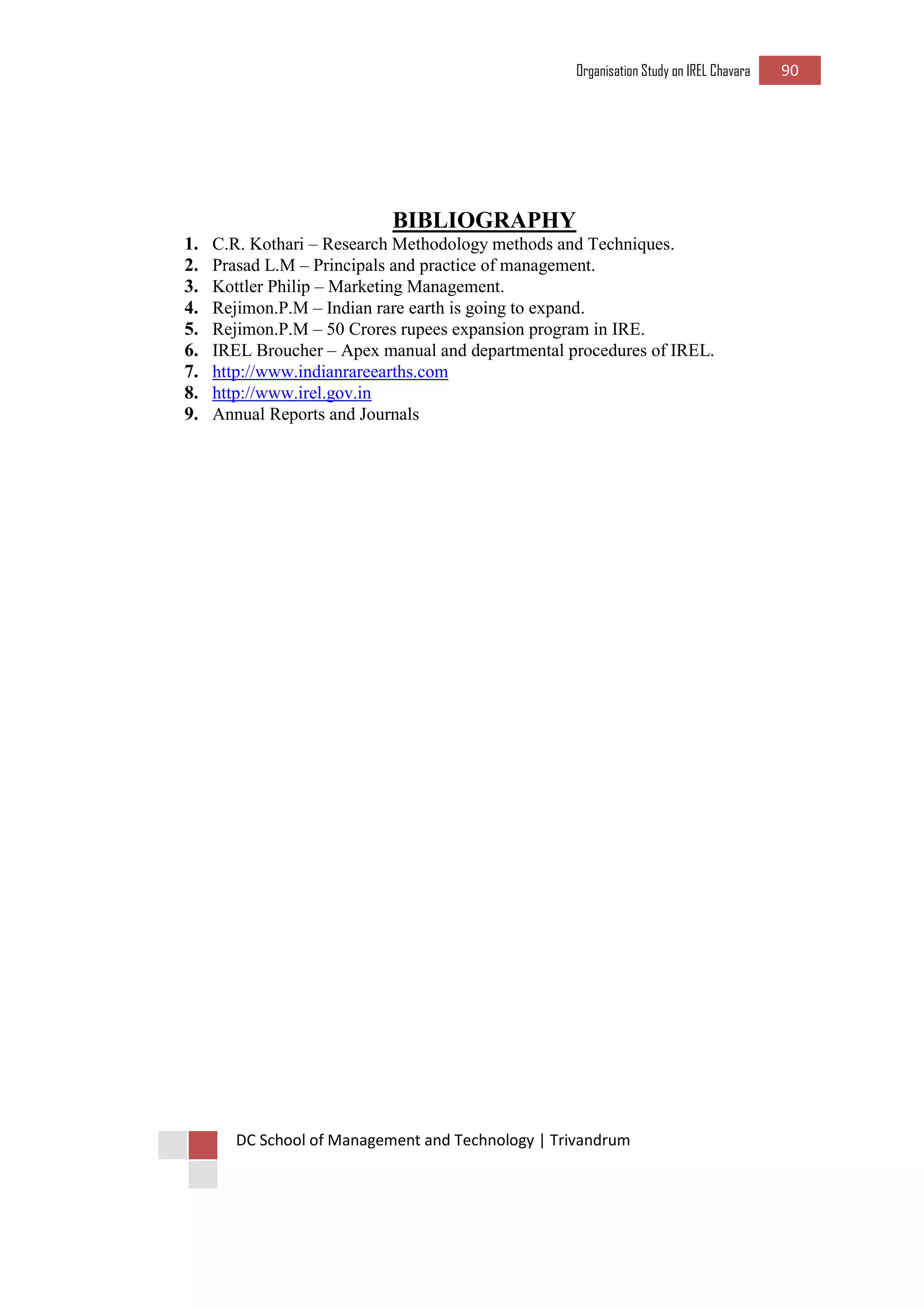 Organisation Study on IREL Chavara 90 
DC School of Management and Technology | Trivandrum 
BIBLIOGRAPHY 
1. C.R. Kothari – Research Methodology methods and Techniques. 
2. Prasad L.M – Principals and practice of management. 
3. Kottler Philip – Marketing Management. 
4. Rejimon.P.M – Indian rare earth is going to expand. 
5. Rejimon.P.M – 50 Crores rupees expansion program in IRE. 
6. IREL Broucher – Apex manual and departmental procedures of IREL. 
7. http://www.indianrareearths.com 
8. http://www.irel.gov.in 
9. Annual Reports and Journals 
