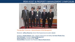 The Day After Tomorrow – Natural Disaster & Risk Management
Moderator: Jeffrey Shearman, Senior Risk Engineering Consultant, Zurich
Speakers: Joseph Galasso, SVP – Director of Security & Life Safety, SL Green Realty Corp.
Paul Gottsegen, President, Halstead Management
David Lawrence, Founder & CEO, RANE
Howard White, Executive Vice President, Maxons Restorations
 