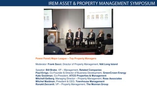 Power Panel) Major League – Top Property Managers
Moderator: Frank Socci, Director of Property Management, NAI Long Island
Speaker: Bill Brake, VP – Management, Related Companies
Paul Errigo, Co-Founder & Director of Business Development, GreenCrown Energy
Kate Goodman, Co-President, ATCO Properties & Management
Mitchell Gelberg, Managing Director – Property Management, Rose Associates
Mitchel Maidman, President & CEO, Townhouse Management
Ronald Zeccardi, VP – Property Management, The Moinian Group
 