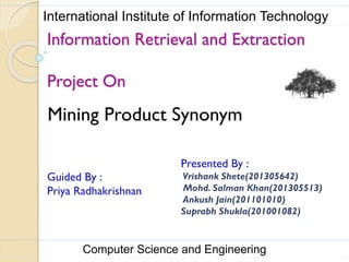 Mining Product Synonym
Information Retrieval and Extraction
Project On
Presented By :
Vrishank Shete(201305642)
Mohd. Salman Khan(201305513)
Ankush Jain(201101010)
Suprabh Shukla(201001082)
Guided By :
Priya Radhakrishnan
Computer Science and Engineering
International Institute of Information Technology
 