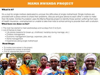 MAMA RWANDA PROJECT
What is it?
!
It’s a club for single mothers dedicated to uncover the difﬁculties of single motherhood. Single mothers are
provided with a place where to share their problems, discuss and give advice to each other in order to make
their life better. Irembo Foundation uses the Mama Rwanda project to identify those women suffering from lack
of health insurance, unemployment or unable to take their kids to school aiming to provide them with a solution.
What have we done so far?
!
• The club has started to meet wednesdays and sundays from 5 to 6 pm.
• List of themes to treat:
• Life stories (reasons for break up, childhood, hardship during marriage, etc.)
• Children management
• Economic management (savings, expenses, jobs, etc)
• Home management
• Experiences along single motherhood
!
!
!
!
Next Steps
!
• To involve more women in the project.
• To expand the number of activities.
• Find an appropriate place to meet.
!
 