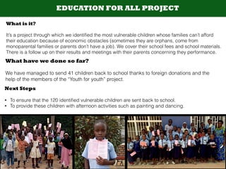 EDUCATION FOR ALL PROJECT
What is it?
!
It’s a project through which we identiﬁed the most vulnerable children whose families can’t afford
their education because of economic obstacles (sometimes they are orphans, come from
monoparental families or parents don’t have a job). We cover their school fees and school materials.
There is a follow up on their results and meetings with their parents concerning they performance.
What have we done so far?
!
We have managed to send 41 children back to school thanks to foreign donations and the
help of the members of the “Youth for youth” project.
Next Steps
!
• To ensure that the 120 identiﬁed vulnerable children are sent back to school.
• To provide these children with afternoon activities such as painting and dancing.
 