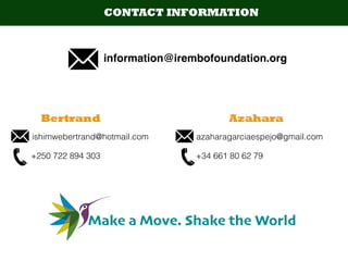 information@irembofoundation.org
CONTACT INFORMATION
Bertrand Azahara
azaharagarciaespejo@gmail.comishimwebertrand@hotmail.com
+34 661 80 62 79+250 722 894 303
Make a Move. Shake the World
 