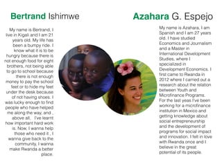 Bertrand Ishimwe Azahara G. Espejo
My name is Bertrand, I
live in Kigali and I am 21
years old. My life has
been a bumpy ride. I
know what it is to be
hungry because there is
not enough food for eight
brothers, not being able
to go to school because
there is not enough
money to pay the school
feet or to hide my feet
under the desk because
of not having shoes. I
was lucky enough to ﬁnd
people who have helped
me along the way, and ,
above all, I’ve learnt
how important hard work
is. Now, I wanna help
those who need it , I
wanna give back to the
community, I wanna
make Rwanda a better
place.
My name is Azahara, I am
Spanish and I am 27 years
old. I have studied
Economics and Journalism
and a Master in
International Development
Studies, where I
specialized in
Development Economics. I
ﬁrst came to Rwanda in
2012 where I carried out a
research about the relation
between Youth and
Microﬁnance Programs.
For the last yeas I’ve been
working for a microﬁnance
institution in Mexico and
getting knowledge about
social entrepreneurship
and the development of
programs for social impact
and innovation. I felt in love
with Rwanda once and I
believe in the great
potential of its people.
 
