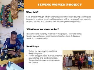 SEWING WOMEN PROJECT
What is it?
!
It’s a project through which unemployed women learn sewing techniques
in order to produce good quality products with an unique african touch in
order to be sold and become their income generating activity.
What have we done so far?
!
25 women are currently involved in this project. They are being
taught by a volunteer expertise who teaches them 2 days per
week, 2 hours each day.
Next Steps
!
• To buy our own sewing machines
(beginning with 13).
• To rent a bigger place that would serve
as workshop and exhibition place.
• To eventually involve more women in
the project.
!
 