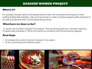 AGASEKE WOMEN PROJECT
What is it?
!
It’s a project through which unemployed women learn the necessary techniques to make
traditional Rwandan baskets, mats and derivatives in order to produce good quality products to
be sold and become their income generating activity.
What have we done so far?
!
17 women are currently involved in this project. They are being taught by a volunteer expertise.
Products were exhibited in YEGO Arts Center for sometime until the partnership stopped.
Next Steps
!
• To increase the number of women involved in the project.
• To own a workshop and exhibition place.
 