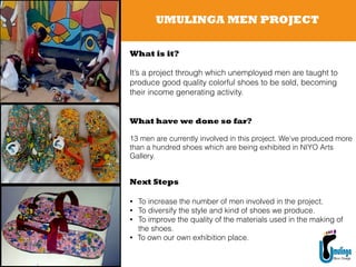 UMULINGA MEN PROJECT
What have we done so far?
!
13 men are currently involved in this project. We’ve produced more
than a hundred shoes which are being exhibited in NIYO Arts
Gallery.
Next Steps
!
• To increase the number of men involved in the project.
• To diversify the style and kind of shoes we produce.
• To improve the quality of the materials used in the making of
the shoes.
• To own our own exhibition place.
What is it?
!
It’s a project through which unemployed men are taught to
produce good quality colorful shoes to be sold, becoming
their income generating activity.
 