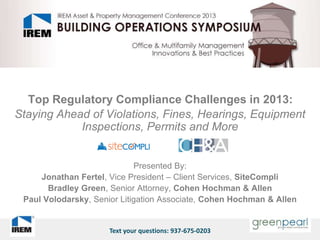 Top Regulatory Compliance Challenges in 2013:
Staying Ahead of Violations, Fines, Hearings, Equipment
            Inspections, Permits and More


                             Presented By:
     Jonathan Fertel, Vice President – Client Services, SiteCompli
       Bradley Green, Senior Attorney, Cohen Hochman & Allen
 Paul Volodarsky, Senior Litigation Associate, Cohen Hochman & Allen


                      Text your questions: 937-675-0203
 