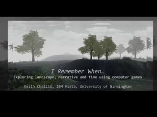 I Remember When… Exploring landscape, narrative and time using computer games Keith Challis, IBM Vista, University of Birmingham 