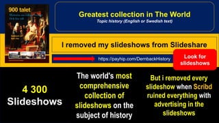 4 300
Slideshows
The world's most
comprehensive
collection of
slideshows on the
subject of history
But i removed every
slideshow when Scribd
ruined everything with
advertising in the
slideshows
https://payhip.com/DernbackHistory
Greatest collection in The World
Topic history (English or Swedish text)
I removed my slideshows from Slideshare
Look for
slideshows
 