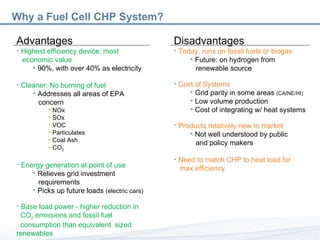 Advantages Highest efficiency device, most    economic value  90%, with over 40% as electricity Cleaner: No burning of fuel Addresses all areas of EPA    concern NOx SOx VOC Particulates  Coal Ash CO 2 Energy generation at point of use Relieves grid investment    requirements Picks up future loads  (electric cars) Base load power - higher reduction in    CO 2  emissions and fossil fuel    consumption than equivalent  sized  renewables Why a Fuel Cell CHP System? Disadvantages Today, runs on fossil fuels or biogas Future: on hydrogen from    renewable source Cost of Systems Grid parity in some areas  (CA/NE/HI) Low volume production Cost of integrating w/ heat systems Products relatively new to market Not well understood by public    and policy makers Need to match CHP to heat load for    max efficiency   