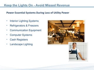 Power Essential Systems During Loss of Utility Power Interior Lighting Systems Refrigerators & Freezers Communication Equipment Computer Systems Cash Registers Landscape Lighting Keep the Lights On - Avoid Missed Revenue 