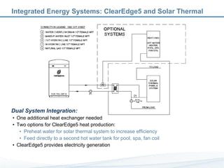 Integrated Energy Systems: ClearEdge5 and Solar Thermal Dual System Integration: One additional heat exchanger needed Two options for ClearEdge5 heat production: Preheat water for solar thermal system to increase efficiency Feed directly to a second hot water tank for pool, spa, fan coil ClearEdge5 provides electricity generation  