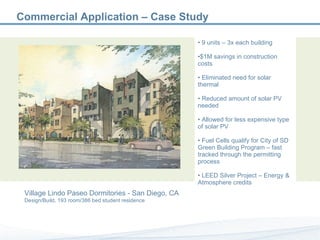 9 units – 3x each building $1M savings in construction costs Eliminated need for solar thermal Reduced amount of solar PV needed Allowed for less expensive type of solar PV Fuel Cells qualify for City of SD Green Building Program – fast tracked through the permitting process LEED Silver Project – Energy & Atmosphere credits Commercial Application – Case Study Village Lindo Paseo Dormitories - San Diego, CA Design/Build, 193 room/386 bed student residence 
