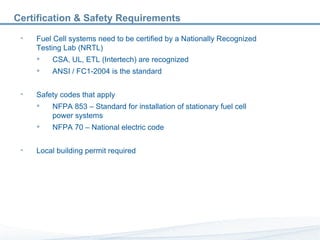 Certification & Safety Requirements Fuel Cell systems need to be certified by a Nationally Recognized Testing Lab (NRTL) CSA, UL, ETL (Intertech) are recognized ANSI / FC1-2004 is the standard Safety codes that apply NFPA 853 – Standard for installation of stationary fuel cell power systems NFPA 70 – National electric code Local building permit required 