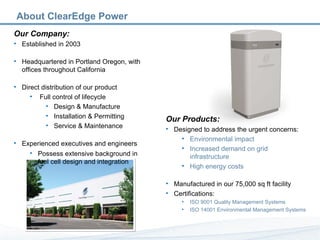 Our Company: Established in 2003 Headquartered in Portland Oregon, with offices throughout California Direct distribution of our product Full control of lifecycle Design & Manufacture Installation & Permitting Service & Maintenance Experienced executives and engineers Possess extensive background in fuel cell design and integration Our Products: Designed to address the urgent concerns: Environmental impact Increased demand on grid infrastructure High energy costs Manufactured in our 75,000 sq ft facility Certifications: ISO 9001 Quality Management Systems ISO 14001 Environmental Management Systems About ClearEdge Power 