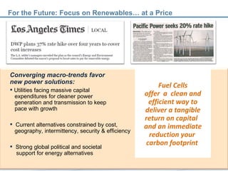 Converging macro-trends favor  new power solutions: Utilities facing massive capital    expenditures for cleaner power    generation and transmission to keep    pace with growth Current alternatives constrained by cost,    geography, intermittency, security & efficiency Strong global political and societal    support for energy alternatives Fuel Cells offer  a  clean and efficient way to deliver a tangible return on capital  and an immediate reduction your  carbon footprint  For the Future: Focus on Renewables… at a Price 