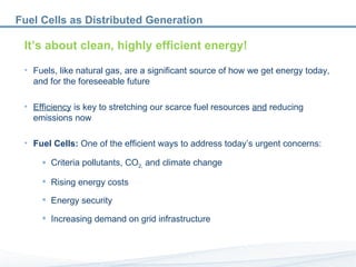 Fuel Cells as Distributed Generation  It’s about clean, highly efficient energy! Fuels, like natural gas, are a significant source of how we get energy today,  and for the foreseeable future Efficiency  is key to stretching our scarce fuel resources  and  reducing emissions now Fuel Cells:  One of the efficient ways to address today’s urgent concerns: Criteria pollutants, CO 2,  and climate change Rising energy costs Energy security Increasing demand on grid infrastructure 