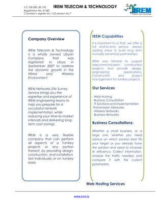 S.C:100 000, 00 LYD IREM TELECOM & TECHNOLOGY
Registration No. 01582
Chamber’s register No.1125 division No.7
Web Hosting Services
www.irem.ly
Company Overview
IREM Telecom & Technology
is a wholly owned Libyan
Company that was
registered in Libya in
September 2007 to address
the dynamic growth in the
Wired and Wireless
Environment.
IREM Networks Site Survey
Service brings you the
expertise and experience of
IREM engineering teams to
help you prepare for a
successful network
implementation, while
reducing your time-to-market
intervals and delivering long-
term cost savings
IREM is a very flexible
company that can perform
all aspects of a Turnkey
projects or any portion
thereof, by providing design,
construction, and installation,
test individually or on turnkey
basis.
IREM Capabilities
It is important to us that, we offer a
full end-to-end service, always
adding value to build long term
mutually beneficial partnerships.
IREM was formed to support
telecommunication construction
projects and provide design,
engineering applications,
Construction and project
management for turnkey projects.
Our Services
- Web Hosting
- Business Consultation
- IT Solutions and implementation
-Transmission Networks.
- Wireless Networks.
- Business Networks.
Business Consultations:
Whether a small business, or a
large one, whether you need
advice on which solution best fits
your target or you already have
the solution and need to increase
its efficiency. Collect information,
analyze the traffic needed, and
compare it with the current
parameters.
 