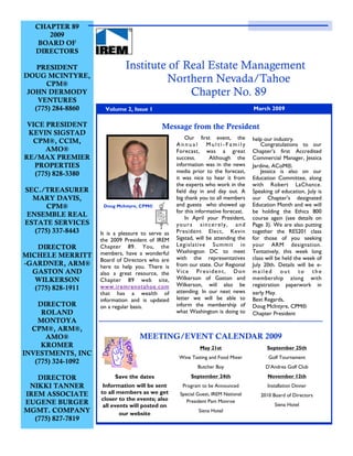 CHAPTER 89
      2009
    BOARD OF
   DIRECTORS

    PRESIDENT                 Institute of Real Estate Management
DOUG MCINTYRE,
       CPM®
                                       Northern Nevada/Tahoe
 JOHN DERMODY                               Chapter No. 89
    VENTURES
   (775) 284-8860     Volume 2, Issue 1                                             March 2009

 VICE PRESIDENT                              Message from the President
 KEVIN SIGSTAD
                                                       Our first event, the         help our industry.
  CPM®, CCIM,                                      Annual Multi-Family                  Congratulations to our
      AMO®                                         Forecast, was a great            Chapter’s first Accredited
RE/MAX PREMIER                                     success.       Although the      Commercial Manager, Jessica
   PROPERTIES                                      information was in the news      Jardine, ACoM®.
   (775) 828-3380                                  media prior to the forecast,         Jessica is also on our
                                                   it was nice to hear it from      Education Committee, along
                                                   the experts who work in the      with Robert LaChance.
SEC./TREASURER                                     field day in and day out. A      Speaking of education, July is
  MARY DAVIS,                                      big thank you to all members     our Chapter’s designated
      CPM®           Doug McIntyre, CPM®           and guests who showed up         Education Month and we will
                                                   for this informative forecast.   be holding the Ethics 800
ENSEMBLE REAL                                          In April your President,     course again (see details on
ESTATE SERVICES                                    yours sincerely, and             Page 3). We are also putting
  (775) 337-8443    It is a pleasure to serve as   President Elect, Kevin           together the RES201 class
                    the 2009 President of IREM     Sigstad, will be attending the   for those of you seeking
    DIRECTOR        Chapter 89. You, the           Legislative Summit in            your ARM designation.
                    members, have a wonderful      Washington DC to meet            Tentatively, this week long
MICHELE MERRITT                                    with the representatives         class will be held the week of
                    Board of Directors who are
-GARDNER, ARM®      here to help you. There is     from our state. Our Regional     July 20th. Details will be e-
  GASTON AND        also a great resource, the     Vice President, Don              mailed out to the
   WILKERSON        Chapter 89 web site,           Wilkerson of Gaston and          membership along with
                    www.iremrenotahoe.com          Wilkerson, will also be          registration paperwork in
   (775) 828-1911                                  attending. In our next news
                    that has a wealth of                                            early May.
                    information and is updated     letter we will be able to        Best Regards,
    DIRECTOR        on a regular basis.            inform the membership of         Doug McIntyre, CPM®
     ROLAND                                        what Washington is doing to      Chapter President
    MONTOYA
  CPM®, ARM®,
      AMO®                          MEETING/EVENT CALENDAR 2009
     KROMER                                                  May 21st                     September 25th
INVESTMENTS, INC
                                                    Wine Tasting and Food Mixer           Golf Tournament
   (775) 324-1092
                                                            Butcher Boy                  D’Andrea Golf Club

   DIRECTOR               Save the dates                 September 24th                   November 12th
 NIKKI TANNER        Information will be sent        Program to be Announced              Installation Dinner
IREM ASSOCIATE      to all members as we get        Special Guest, IREM National       2010 Board of Directors
                    closer to the events; also         President Pam Monroe
EUGENE BURGER        all events will posted on                                               Siena Hotel
MGMT. COMPANY               our website
                                                            Siena Hotel
  (775) 827-7819
 