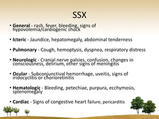 SSX
• General - rash, fever, bleeding, signs of
  hypovolemia/cardiogenic shock
• Icteric - Jaundice, hepatomegaly, abdominal tenderness
• Pulmonary - Cough, hemoptysis, dyspnea, respiratory distress
• Neurologic - Cranial nerve palsies, confusion, changes in
  consciousness, delirium, other signs of meningitis
• Ocular - Subconjunctival hemorrhage, uveitis, signs of
  iridocyclitis or chorioretinitis
• Hematologic - Bleeding, petechiae, purpura, ecchymosis,
  splenomegaly
• Cardiac - Signs of congestive heart failure, pericarditis
 