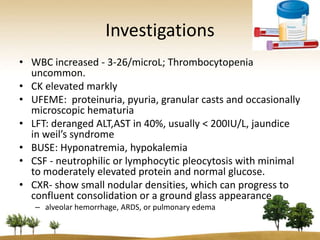 Investigations
• WBC increased - 3-26/microL; Thrombocytopenia
  uncommon.
• CK elevated markly
• UFEME: proteinuria, pyuria, granular casts and occasionally
  microscopic hematuria
• LFT: deranged ALT,AST in 40%, usually < 200IU/L, jaundice
  in weil’s syndrome
• BUSE: Hyponatremia, hypokalemia
• CSF - neutrophilic or lymphocytic pleocytosis with minimal
  to moderately elevated protein and normal glucose.
• CXR- show small nodular densities, which can progress to
  confluent consolidation or a ground glass appearance
   – alveolar hemorrhage, ARDS, or pulmonary edema
 