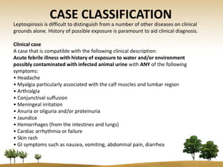 CASE CLASSIFICATION
Leptospirosis is difficult to distinguish from a number of other diseases on clinical
grounds alone. History of possible exposure is paramount to aid clinical diagnosis.

Clinical case
A case that is compatible with the following clinical description:
Acute febrile illness with history of exposure to water and/or environment
possibly contaminated with infected animal urine with ANY of the following
symptoms:
• Headache
• Myalgia particularly associated with the calf muscles and lumbar region
• Arthralgia
• Conjunctival suffusion
• Meningeal irritation
• Anuria or oliguria and/or proteinuria
• Jaundice
• Hemorrhages (from the intestines and lungs)
• Cardiac arrhythmia or failure
• Skin rash
• GI symptoms such as nausea, vomiting, abdominal pain, diarrhea
 