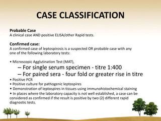 CASE CLASSIFICATION
Probable Case
A clinical case AND positive ELISA/other Rapid tests.

Confirmed case:
A confirmed case of leptospirosis is a suspected OR probable case with any
one of the following laboratory tests:

• Microscopic Agglutination Test (MAT),
     – For single serum specimen - titre 1:400
     – For paired sera - four fold or greater rise in titre
• Positive PCR
• Positive culture for pathogenic leptospires
• Demonstration of leptospires in tissues using immunohistochemical staining
• In places where the laboratory capacity is not well established, a case can be
considered as confirmed if the result is positive by two (2) different rapid
diagnostic tests.
 