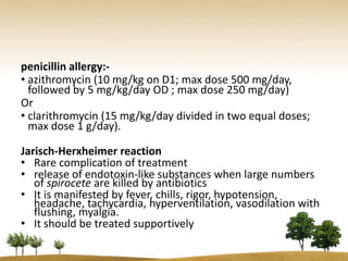 penicillin allergy:-
• azithromycin (10 mg/kg on D1; max dose 500 mg/day,
  followed by 5 mg/kg/day OD ; max dose 250 mg/day)
Or
• clarithromycin (15 mg/kg/day divided in two equal doses;
  max dose 1 g/day).

Jarisch-Herxheimer reaction
• Rare complication of treatment
• release of endotoxin-like substances when large numbers
   of spirocete are killed by antibiotics
• It is manifested by fever, chills, rigor, hypotension,
   headache, tachycardia, hyperventilation, vasodilation with
   flushing, myalgia.
• It should be treated supportively
 