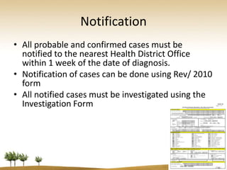 Notification
• All probable and confirmed cases must be
  notified to the nearest Health District Office
  within 1 week of the date of diagnosis.
• Notification of cases can be done using Rev/ 2010
  form
• All notified cases must be investigated using the
  Investigation Form
 