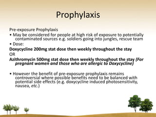 Prophylaxis
Pre-exposure Prophylaxis
• May be considered for people at high risk of exposure to potentially
   contaminated sources e.g. soldiers going into jungles, rescue team
• Dose:
Doxycycline 200mg stat dose then weekly throughout the stay
OR
Azithromycin 500mg stat dose then weekly throughout the stay (For
   pregnant women and those who are allergic to Doxycycline)

• However the benefit of pre-exposure prophylaxis remains
   controversial where possible benefits need to be balanced with
   potential side effects (e.g. doxycycline induced photosensitivity,
   nausea, etc.)
 